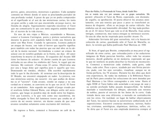 perros, gatos, unicornios, monstruos o gnomos. Cada ejemplar 
contenía un libreto donde el autor se proclamaba portador de 
una profunda verdad. A pesar de que yo no podía comprender 
ni el significado ni el uso de tan misteriosas cartas, les tenía 
un gran cariño y cada vez que encontraba un juego nuevo, me 
llenaba de alegría. Ingenuamente esperaba encontrar el Tarot 
que me comunicaría lo que con tanta angustia andaba buscan-do: 
el secreto de la vida eterna.., 
En uno de mis viajes a México, secundando a Marceau, 
conocí a Leonora Carrington, poeta y pintora surrealista que 
durante la guerra civil española había vivido una bistoría de 
amor con Max Ernst. Cuando lo apresaron, Leonora padeció 
un ataque de locura, con todo el horror que aquello significa 
pero también con todas las puertas que ese mal abre en la cár­cel 
de la mente racional. Invitándome a comer un cráneo de 
azúcar con mi nombre grabado en la frente, me dijo: «El amor 
transforma la muerte en dulzura. El esqueleto del Arcano XIII 
tiene los huesos de azúcar». Al darme cuenta de que Leonora 
utilizaba en sus obras los símbolos del Tarot, le rogué que me 
iniciara. Me contestó: «Toma estas 22 cartas. Obsérvalas una 
por una y luego dime qué significa para ti aquello que ves». 
Dominando mi timidez, obedecí. Ella escribió rápidamente 
todo lo que le iba diciendo. Al terminar con la descripción de 
El Mundo, me encontré empapado en sudor. La pintora, con 
una misteriosa sonrisa, me susurró: «Lo que acabas de dictar­me 
es el "secreto". Cada arcano, siendo un espejo y no una 
verdad en sí mismo, se convierte en lo que ves en él. El Tarot 
es un camaleón». Acto seguido me regaló el juego creado por 
el ocultista Arthur Edward Waite, con dibujos estilo mil nove­cientos, 
que luego se pondría muy de moda entre los hippies. 
Creí que Leonora, a la que veía como una sacerdotisa, me 
había otorgado la llave del luminoso tesoro que estaba en el 
centro de mi oscuro interior, sin darme cuenta de que esos 
arcanos actuaban solamente como excitantes del intelecto. 
De regreso a París, comencé a frecuentar un café de la 
18 
Place des Halles, La Promenade de Venus, donde André Bre-ton 
se reunía una vez por semana con su grupo surrealista. Me 
permití ofrecerle el Tarot de Waite, esperando, con disimula-do 
orgullo, su aprobación. El poeta observó los arcanos aten-tamente, 
con una sonrisa que poco a poco se transformó en 
mueca de disgusto: «Éste es un juego de cartas ridículo. Sus 
símbolos son de una lamentable obviedad. No hay nada profun-do 
en él. El único Tarot que vale es el de Marsella. Esas cartas 
intrigan, conmueven, mas nunca otorgan su intrínseco secreto. 
En una de ellas me he inspirado para escribir Arcarte 17». 
Admirador ferviente del gran surrealista, tiré a la basura mi 
colección de cartas, guardando sólo el Tarot de Marsella, es 
decir, la versión que había publicado Paul Marteau en 1930. 
Si bien, al igual que Bretón, comprendía yo muy poco el sig-nificado 
de estas cartas, que colocadas junto a las seductoras 
imágenes de Waite parecían hostiles, sobre todo los arcanos 
menores, decidí grabarlas en mi memoria, esperando así que 
lo que mi intelecto no podía descifrar Lo hiciera mi inconscien-te. 
Comencé a memorizar cada símbolo, cada gesto, cada 
línea, cada color. Poco a poco, ayudado por una férrea pacien-cia, 
pude, con los ojos cerrados, visualizar, aunque no en 
forma perfecta, los 78 arcanos. Durante los dos años que duró 
esta experiencia, fui todas las mañanas a la Biblioteca Nacio-nal 
de París para estudiar las colecciones de tarot donadas por 
Paul Marteau y los libros consagrados a este tema. Hasta el 
siglo XVIII el Tarot había sido asimilado a un juego de azar y 
su sentido profundo había pasado desapercibido. Se habían 
mutilado o transformado los dibujos, adornado con retratos 
de nobles, puesto al servicio de los fastos de la corte. Cada 
tratado decía una cosa diferente, a menudo en contradicción 
con los otros. En realidad, en lugar de hablar objetivamente 
del Tarot, los autores hacían su autorretrato embutiendo en él 
supersticiones. Encontré creencias masónicas, taoístas, budis-tas, 
cristianas, astrológicas, alquímicas, tántricas, sufíes, etc. 
Se diría que el Tarot era una empleada doméstica siempre al 
19 
 