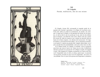 XII 
El Colgado 
Parada, meditación, don de uno mismo 
El Colgado, Arcano XII, corresponde al segundo grado de la 
segunda serie decimal, equivalente a La Papisa en la primera serie. 
Como ella, indica un estado de acumulación, de parada o de reclu-sión. 
Al igual que La Papisa, se ha apartado del mundo de los huma-nos, 
al cual ya sólo lo une la cuerda que lo ata, entre los dos árboles 
que lo sostienen, a un dintel de color carne. Hemos visto que a partir 
del Arcano XI, todos los números van a realizar un descenso hacia la 
fuente de la fuerza original, a los abismos del inconsciente. El Colga-do 
obedece a esta atracción hacia abajo y, por su naturaleza acumulati-va 
(el grado 2), expresa una parada total, colgado cabeza abajo, con el 
pelo cayendo hacia las profundidades como para echar raíces en ellas. 
Si La Papisa incuba, El Colgado es incubado: entra en gestación 
para hacer que nazca el nuevo ser. Vemos una vez más el simbolismo 
del huevo presente en el Arcano II. Si La Papisa es madre, El Colgado 
es hijo. Cabe imaginar El Colgado en gestación en el huevo del Arca-no 
II. Suspendido entre el cielo y la tierra, espera nacer. La posición 
de las piernas recuerda un poco la de El Emperador: una recta y la 
otra doblada. Pero el cruce de las piernas del Emperador es dinámico, 
Palabras clave: 
Sacrificio - Inmovilidad - No elegir - Gestación - Feto - 
Meditación - Don de uno mismo - Profundidad - 
Invertido - Esperar - Demora - Suspensión - Reposo... 
219 
 