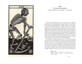 XIII 
El Arcano sin nombre 
Transformación profunda, revolución 
El error más extendido acerca de este Arcano es el de la tradición 
superficial que le da el significado, y a veces el nombre, de «La Muer-te 
». El peso de esta inexactitud ha influido mucho en la interpreta-ción 
del Arcano XIII. Ciertamente, la figura central es ese esqueleto 
segador que, en la tradición popular, representa a la muerte. Sin em-bargo, 
numerosos elementos nos permiten apartar esta interpretación 
simplista. Por una parte, el Arcano XIII no tiene nombre. Después de 
la labor de vacío y de ahondamiento que ha realizado El Colgado, esta 
carta invita a una limpieza radical del pasado, a una revolución que se 
sitúa en las profundidades no-verbales o preverbales del ser, en la som-bra 
de ese terreno negro, de ese desconocido por nosotros mismos de 
donde emerge, como de una matriz, nuestra humanidad. 
Por otra parte, se puede observar que el 13 no es el último número 
de la serie de los arcanos mayores, sino que se sitúa un poco más allá 
del medio de la serie. Si esta carta representara el fin, llevaría proba-blemente 
el número 22. Su situación en el corazón del Tarot nos inci-ta 
a verla como una labor de limpieza, una revolución necesaria para 
la renovación y el ascenso que conduce gradualmente hacia la realiza-ción 
total de El Mundo. Por otra parte, esta carta numerada pero no 
titulada responde como un eco a El Loco, que tiene nombre pero 
Palabras clave: 
Cambio - Mutación - Revolución - Ira - Transformación - 
Limpieza - Cosecha - Esqueleto - Cortar - Avanzar - Eliminar - 
Destruir - Rapidez... 
225 
 