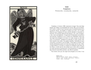 XIIII 
Templanza 
Protección, circulación, curación 
Templanza, el número XIIII, representa un ángel. Esta carta llega 
después del trabajo en profundidad del Arcano XIII, que ha elimina-do 
lo inútil y creado el vacío necesario para el restablecimiento de la 
circulación interior. Ha llegado el tiempo de la paz y de la salud. 
Obsérvese que Templanza no tiene artículo definido, ni masculino ni 
femenino. Se le pueden aplicar los dos géneros: «el», como «el ángel», 
y «la», como «la templanza». Al igual que El Emperador en la primera 
serie decimal, Templanza es un 4, número de estabilidad. Vemos que 
este ángel está arraigado en la tierra y no vuela, aunque sus alas azul 
cielo se lo permitan. Templanza ha superado lo carnal, puede volar 
hasta regiones muy sutiles. Sus pupilas amarillas, iluminadas de pura 
consciencia, recuerdan el verso de Rilke: «Todo ángel es terrible». Esa 
mirada sobrehumana podría ser la del único ángel que ha visto a Dios: 
el ángel Gabriel. La mirada y el cabello de Templanza están llenos de 
luz divina, y la flor roja de cinco pétalos que se abre sobre su cabeza 
nos indica que lleva la quintaesencia. Sus pensamientos se manifiestan 
bajo forma de maravilloso perfume, más allá de la palabra. 
Pero hemos visto que este ángel está arraigado en la tierra. A sus 
Palabras clave: 
Ángel de la Guarda - Medida - Mezcla - Circulación - 
Armonía - Curar - Proteger - Benevolencia - Prudencia - 
Templar - Salud - Ecuanimidad... 
233 
 