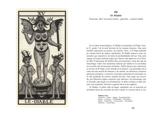 XV 
El Diablo 
Fuerzas del inconsciente, pasión, creatividad 
En el orden numerológico, El Diablo corresponde a El Papa, Arca-no 
V, grado 5 de la serie decimal de los arcanos mayores. Esta carta 
también representa un puente, un tránsito. Pero, si El Papa indicaba 
un camino hacia las alturas espirituales, El Diablo aparece como un 
tentador que muestra la vía hacia las profundidades del ser. Esta carta 
reposa en la gran mancha negra que hemos visto aparecer en el Arca-no 
XIII. El personaje del Diablo lleva una antorcha y tiene dos alas de 
murciélago: todos esos elementos indican que habita en la oscuridad, 
en la noche del inconsciente profundo. Podría decirse que representa 
el reverso de El Papa, la luz sumida en la materia. Los personajes de la 
carta son una mezcla de humano y de animal, en referencia a nuestras 
potencias primarias, a nuestros recuerdos prehistóricos enterrados en 
lo más profundo de nuestro sistema nervioso. Este rasgo nos recuer-da, 
por diferentes signos esotéricos que adornan a los personajes, que 
el iniciado, para llegar a su iluminación, no debe rechazar su lado ani-mal, 
sino aceptarlo, honrarlo y guiarlo hacia la luz angélica. 
El Diablo, al haber sido un ángel, manifiesta con su antorcha un 
profundo deseo de ascender de nuevo desde su caverna hacia el cos- 
Palabras clave: 
Tentación - Deseo - Apego - Encadenamiento - 
Dinero - Contrato - Profundidad - Oscuridad - 
Miedo - Prohibición - Inconsciente - Sexualidad - 
Pulsiones - Creatividad... 
239 
 