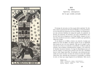 XVI 
La Torre 
Apertura, emergencia 
de lo que estaba cerrado 
El mensaje de esta carta es el de un gran alivio espiritual. No obs-tante, 
hasta la restauración del Tarot de Marsella, se veía generalmen-te 
en la carta XVI una referencia a la Torre de Babel. Las interpretacio-nes 
más corrientes hablaban de castigo del orgullo, de catástrofe, de 
divorcio, de castración, de terremoto y de ruina. Oswald Wirth, crea-dor 
del Tarot de los Imagineros de la Edad Media, imaginó un rey y 
una reina cayendo de una torre y añadió un ladrillo que quebraba la 
cabeza de la mujer. 
Si nos fijamos en la Biblia y leemos con atención el pasaje que 
habla de la Torre de Babel, nos damos cuenta de que su significado 
dista mucho de ser el de una catástrofe. Más que un castigo, la des-trucción 
de la Torre es la solución a un problema: el diluvio acaba de 
terminar, todo el planeta, abundantemente irrigado, se ha vuelto fér-til. 
Quedan muy pocos humanos. En lugar de desperdigarse para cul-tivar 
los campos, se reúnen para construir una torre que, elevándose 
hacia el cielo, llegue hasta Dios. En principio, esta construcción pre-tende 
ser un acto de amor, un deseo de conocer el reino del Creador. 
Ahora bien, éste, sabiendo que el proyecto es irrealizable, no fulmina 
la torre, no hace que caiga ninguno de sus habitantes. Sólo crea la 
Palabras clave: 
Templo - Construcción - Alegría - Desbordamiento - 
Choque - Expresión - Celebración - Danza - Destapar - 
Apertura - Mudarse - Estallar... 
247 
 