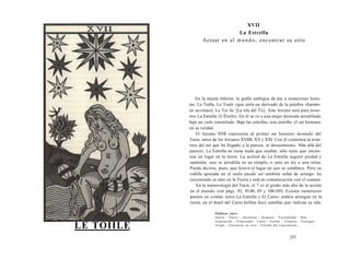 LE TOIILE 
XVII 
La Estrella 
Actuar en el mundo, encontrar su sitio 
En la tarjeta inferior, la grafía ambigua da pie a numerosas lectu-ras: 
Le Toille, Le Toule (que sería un derivado de la palabra «fuente» 
en occitano), Le Toi íle [La isla del Tú]. Este Arcano será para noso-tros 
La Estrella (L'Étoile). En él se ve a una mujer desnuda arrodillada 
bajo un cielo constelado. Bajo las estrellas, una estrella: el ser humano 
en su verdad. 
El Arcano XVII representa al primer ser humano desnudo del 
Tarot, antes de los Arcanos XVIIII, XX y XXI. Con él comienza la aven-tura 
del ser que ha llegado a la pureza, al desasimiento. Más allá del 
parecer, La Estrella no tiene nada que ocultar, sólo tiene que encon-trar 
un lugar en la tierra. La actitud de La Estrella sugiere piedad y 
sumisión: uno se arrodilla en un templo, o ante un rey o una reina. 
Puede decirse, pues, que honra el lugar en que se establece. Pero su 
rodilla apoyada en el suelo puede ser también señal de arraigo: ha 
encontrado su sitio en la Tierra y está en comunicación con el cosmos. 
En la numerología del Tarot, el 7 es el grado más alto de la acción 
en el mundo (ver págs. 82, 85-86, 89 y 104-105). Existen numerosos 
puntos en común entre La Estrella y El Carro: ambos arraigan en la 
tierra; en el dosel del Carro brillan doce estrellas que indican su rela- 
Palabras clave: 
Suerte - Nutrir - Sacralizar - Respetar - Fecundidad - Don - 
Inspiración - Feminidad - Canto - Estelar - Cósmico - Ecología - 
Irrigar - Encontrar su sitio - Estrella del espectáculo... 
253 
 