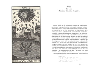 XVIII 
La Luna 
Potencia femenina receptiva 
La luna es uno de los más antiguos símbolos de la humanidad, 
representa el arquetipo femenino materno por excelencia, la Madre 
cósmica. Su cualidad esencial es la receptividad: la luna, planeta satéli-te, 
refleja la luz del sol. Nos encontramos en pleno corazón de la 
noche, pero de una noche iluminada por esa humilde receptividad. 
Es también el mundo de los sueños, de lo imaginario y del inconscien-te, 
tradicionalmente asociados a la noche. El Tarot representa la luna, 
como el sol, con un rostro. Pero no nos mira de frente. Es una luna 
creciente, que se presenta de perfil. Está en formación. Una parte de 
ella permanece invisible. En este aspecto simboliza el misterio del 
alma, el proceso secreto de la gestación, todo lo que está oculto. Su 
rostro no es el de una joven, está impregnado de una sabiduría anti-gua 
que emana por sus rayos naranjas. Los rayos rojos que alternan 
con éstos en segundo plano nos indican una gran capacidad vital, una 
extrema fecundidad como encerrada, oculta. En primer plano predo-mina 
el azul cielo, símbolo de espiritualidad y de intuición. La Luna 
está ligada a los ritmos biológicos, al agua, a las mareas, a los ciclos 
femeninos, al paso de la vida a la muerte. 
Bajo el astro propiamente dicho hay dos animales frente a frente, en 
Palabras clave: 
Noche - Intuición - Feminidad - Madre cósmica - 
Sueño - Receptividad - Reflejar - Misterio - Atracción - 
Imaginación - Magnetismo - Gestación - Locura - 
Poesía - Incertidumbre - Fases... 
259 
 