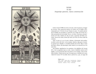 XVIIII 
El Sol 
Arquetipo paterno, nueva construcción 
El Sol, Arcano XVIIII, nos mira a los ojos, como la justicia y el ángel 
de El Juicio. Hay numerosos puntos en común con El Diablo (XV), 
empezando por el hecho de que bizquea un poco. Se podría pensar 
que El Diablo ha encendido su antorcha en el fuego de El Sol, luz y 
calor primordial de la divinidad. Ésa es, en efecto, la primera interpre-tación 
de El Sol, símbolo de vida, de amor, arquetipo del Padre uni-versal. 
Amo de los cielos, fuente del calor y de la luz, da vida a todas las 
criaturas. 
Aquí, el astro se ve en el zenit, radiante, eliminando toda sombra, 
en pleno centro del cielo. La luz naranja, intuitiva, deja paso al mode-lo 
esencial que reflejaba: la claridad amarilla de El Sol. Bajo el calor 
del Padre celeste, dos personajes están unidos en la travesía de un río 
azul claro. 
Dos detalles significativos los asemejan a los diablillos del Arcano 
XV: el de la izquierda tiene un rabo, como el diablillo macho de El 
Diablo, y el de la derecha lleva tres puntos en el costado, como el dia-blillo 
hembra. Podría decirse que la energía que se hallaba en la oscu-ridad 
del Arcano XV ha salido ahora a plena luz y que, en lugar del 
Palabras clave: 
Calor - Amor - Nueva vida - Construcción - Tránsito - 
Consciencia - Padre cósmico - Gemelidad - Irradiar - 
Atravesar - Infancia - Éxito - Evolución... 
265 
 