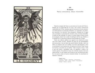 XX 
El Juicio 
Nueva consciencia, deseo irresistible 
Todas las energías del Tarot se concentran en la carta de El Juicio. 
Después de la receptividad de La Luna y de la nueva construcción 
emprendida por El Sol, asistimos aquí al nacimiento de una conscien-cia 
enmarcada por un principio femenino a la izquierda y un princi-pio 
masculino a la derecha. Esta emergencia, llamada por el ángel 
con su trompeta, se presenta ante nosotros como un deseo irresistible. 
La labor ha sido realizada. El anima y el animus llegan a la paz a través 
de la plegaria. Juntos han creado el andrógino divino que obedece a 
la llamada de la Consciencia suprema representada por el ángel. 
Todos esos indicios gráficos nos sugieren una relación de evolu-ción 
entre ambos arcanos. Después de pasar por las profundidades 
del inconsciente, tras una labor que puede haberse llevado a cabo con 
dolor, en cualquier caso en la sombra, una nueva vida despierta, como 
un nacimiento o una resurrección. Se piensa en el Juicio Final, en que 
los muertos se levantan de sus tumbas. Todo lo muerto renace. Todo 
lo que está oculto o gestándose sube a la superficie y aspira a un 
mundo superior. Ese poderoso deseo de evolución resuena como una 
música divina. Lo que sugiere este Arcano es que una fuerza que desa-fía 
a la muerte actúa en nuestra existencia misma: la consciencia in-material 
e inmortal. 
Palabras clave: 
Vocación - Llamada - Nacimiento - Renacimiento - 
Consciencia - Obra - Unión - Familia - Trascendencia - 
Emerger - Música - Suscitar... 
271 
 