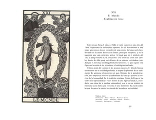 XXI 
El Mundo 
Realización total 
Este Arcano lleva el número XXI, el valor numérico más alto del 
Tarot. Representa la realización suprema. En él descubrimos a una 
mujer que parece danzar en medio de una corona de hojas azul claro, 
llevando en la mano derecha un frasco, principio receptivo, y en la 
izquierda una vara, principio activo. Al igual que en el símbolo del 
Tao, el yang sostiene al yin y viceversa. Una estola de color azul (arri­ba, 
detrás de ella) pasa por delante de su cuerpo volviéndose roja. 
Aunque el personaje es innegablemente femenino, lo que sugiere esta 
figura es la unión de los principios, el andrógino realizado. 
Ultimo grado del camino de los arcanos mayores, El Mundo llama a 
reconocerse en su realidad profunda, a aceptar la plenitud de su reali-zación. 
Es asimismo el momento en que, liberado de la autodestruc-ción, 
uno empieza a entrever el sufrimiento del otro y a ponerse al ser-vicio 
de la humanidad. En la tradición cristiana, Cristo, la Virgen o los 
santos son representados a veces dentro de una figura ovalada. La man-darla 
(que viene de la palabra «almendra») es a la vez un símbolo de 
eternidad y una forma que recuerda el sexo femenino. Se puede asimi-lar 
este Arcano a la unidad recobrada del mundo en su totalidad. 
Palabras clave: 
Realización - Alma - Mundo - Plenitud - Éxito - 
Heroísmo - Genio - Santidad - Danzar - Éxtasis - 
Universal - Realización - Totalidad... 
277 
 