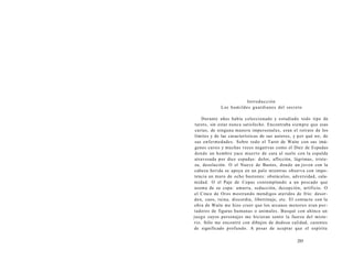 Introducción 
Los humildes guardianes del secreto 
Durante años había coleccionado y estudiado todo tipo de 
tarots, sin estar nunca satisfecho. Encontraba siempre que esas 
cartas, de ninguna manera impersonales, eran el retrato de los 
límites y de las características de sus autores, y por qué no, de 
sus enfermedades. Sobre todo el Tarot de Waite con sus imá-genes 
cursis y muchas veces negativas como el Diez de Espadas 
donde un hombre yace muerto de cara al suelo con la espalda 
atravesada por diez espadas: dolor, aflicción, lágrimas, triste-za, 
desolación. O el Nueve de Bastos, donde un joven con la 
cabeza herida se apoya en un palo mientras observa con impo-tencia 
un muro de ocho bastones: obstáculos, adversidad, cala-midad. 
O el Paje de Copas contemplando a un pescado que 
asoma de su copa: amarra, seducción, decepción, artificio. O 
el Cinco de Oros mostrando mendigos ateridos de frío: desor-den, 
caos, ruina, discordia, libertinaje, etc. El contacto con la 
obra de Waite me hizo creer que los arcanos menores eran por-tadores 
de figuras humanas o animales. Busqué con ahínco un 
juego cuyos personajes me hicieran sentir la fuerza del miste-rio. 
Sólo me encontré con dibujos de dudosa calidad, carentes 
de significado profundo. A pesar de aceptar que el espíritu 
285 
 