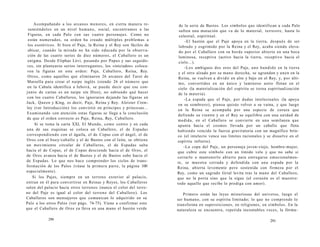 Acompañando a los arcanos menores, en cierta manera re-sumiéndolos 
en un nivel humano, social, encontramos a las 
Figuras, en cada Palo con sus cuatro personajes. Como no 
están numerados, su orden ha creado múltiples problemas a 
los esotéricos. Si bien el Paje, la Reina y el Rey son fáciles de 
ubicar, cuando la mirada no ha sido educada por la observa-ción 
de las cuatro series de diez números, el Caballero es un 
enigma. Desde Eliphas Lévi, pasando por Papus y sus seguido-res, 
sin plantearse serios interrogantes, los «iniciados» coloca-ron 
la figuras en este orden: Paje, Caballero, Reina, Rey. 
Otros, como aquellos que eliminaron 26 arcanos del Tarot de 
Marsella para crear el naipe inglés (siendo 26 el número que 
en la Cabala identifica a Jehová, se puede decir que ese con-junto 
de cartas es un naipe sin Dios), no sabiendo qué hacer 
con los cuatro Caballeros, los ignoraron dejando las figuras en 
Jack, Queen y King, es decir, Paje, Reina y Rey. Aleister Crow-ley 
(ver Introducción) los convirtió en príncipes y princesas... 
Examinando con atención estas figuras se llega a la conclusión 
de que el orden correcto es Paje, Reina, Rey, Caballero. 
Si se toma la carta XXI, El Mundo, como centro y en cada 
una de sus esquinas se coloca un Caballero, el de Espadas 
correspondiendo con el águila, el de Copas con el ángel, el de 
Oros con el buey/caballo y el de Bastos con el león, se obtiene 
un movimiento circular de Caballeros, el de Espadas salta 
hacia el de Copas, el de Copas desciende hacia el de Oros, el 
de Oros avanza hacia el de Bastos y el de Bastos sube hacia el 
de Espadas. Lo que nos hace comprender los ciclos de trans­formación 
de los Palos (véase la primera parte, la página 100 
especialmente). 
Si los Pajes, siempre en un terreno exterior al palacio, 
entran en él para convertirse en Reinas y Reyes, los Caballeros 
salen del palacio hacia otros terrenos (nunca el color del terre­no 
del Paje es igual al color del terreno del Caballero). Los 
Caballeros son mensajeros que comunican lo adquirido en su 
Palo a los otros Palos (ver págs. 74-75). Viene a confirmar esto 
que el Caballero de Oros ya lleva en una mano el bastón verde 
290 
de la serie de Bastos. Los símbolos que identifican a cada Palo 
sufren una mutación que va de lo material, terrestre, hasta lo 
celestial, espiritual. 
-El bastón que el Paje apoya en la tierra, después de ser 
labrado y esgrimido por la Reina y el Rey, acaba siendo eleva-do 
por el Caballero con su borde superior abierto en una boca 
luminosa, receptiva (activo hacia la tierra, receptivo hacia el 
cielo...). 
-Los ambiguos dos oros del Paje, uno hundido en la tierra 
y el otro alzado por su mano derecha, se agrandan y unen en la 
Reina, se vuelven a dividir en alto y bajo en el Rey, y, por últi-mo, 
convertidos en un único y luminoso astro flotan en el 
cielo (la materialización del espíritu se torna espiritualización 
de la materia). 
-La espada que el Paje, por dudas intelectuales (la apoya 
en su sombrero), piensa quizás volver a su vaina, y que luego 
en la Reina se acompaña por una especie de coraza que 
defiende su vientre y en el Rey se equilibra con una unidad de 
medida, en el Caballero se convierte en una semilanza que 
apunta hacia el cosmos llevada por un caballo que flota 
habiendo vencido la fuerza gravitatoria con un magnífico brin­co 
(el intelecto vence sus límites racionales y se disuelve en el 
espíritu infinito). 
-La copa del Paje, un personaje joven-viejo, hombre-mujer, 
que cubre este símbolo con un tímido velo y que no sabe si 
cerrarlo o mantenerlo abierto para entregarse emocionalmen-te, 
se muestra cerrada y defendida con una espada por la 
Reina, abierta levemente pero sostenida con firmeza por el 
Rey, como un sagrado Grial levita tras la mano del Caballero, 
que no la porta sino que la sigue (el corazón es el maestro: 
todo aquello que recibe lo prodiga con amor). 
Primero están las leyes misteriosas del universo, luego el 
ser humano, con su espíritu limitado; lo que no comprende lo 
transforma en supersticiones, en religiones, en símbolos. En la 
naturaleza se encuentra, repetida incontables veces, la fórmu- 
291 
 