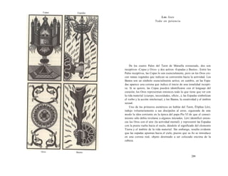 Copas Espadas 
Oros Bastos 
Los Ases 
Todo en potencia 
De los cuatro Palos del Tarot de Marsella restaurado, dos son 
receptivos -Copas y Oros- y dos activos -Espadas y Bastos-. Entre los 
Palos receptivos, las Copas lo son esencialmente, pero en los Oros cre-cen 
ramas vegetales que indican su conversión hacia la actividad. Los 
Bastos son un símbolo esencialmente activo; en cambio, en las Espa-das 
aparece una corona que indica el inicio de una tonalidad recepti-va. 
Si se quiere, las Copas pueden identificarse con el lenguaje del 
corazón; los Oros representan entonces todo lo que tiene que ver con 
la vida material (cuerpo, necesidades, oficio...); las Espadas simbolizan 
el verbo y la acción intelectual; y los Bastos, la creatividad y el ámbito 
sexual. 
Uno de los primeros esotéricos en hablar del Tarot, Éliphas Lévi, 
indujo voluntariamente a sus discípulos al error, siguiendo de este 
modo la idea corriente en la época del papa Pío VI de que el conoci-miento 
sólo debía revelarse a algunos iniciados. Lévi identificó enton-ces 
los Oros con el aire (la actividad mental) y representó las Espadas 
con la punta vuelta hacia el suelo, dándole el significado del elemento 
Tierra y el ámbito de la vida material. Sin embargo, resulta evidente 
que las espadas apuntan hacia el cielo, puesto que su As se introduce 
en una corona real, objeto destinado a ser colocado encima de la 
cabeza. 
299 
 