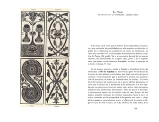 Los Doses 
Acumulación, preparación, receptividad 
Si los Ases, en el Tarot, son el símbolo de las capacidades en poten-cia, 
gran extensión de posibilidades que sólo esperan una elección, el 
grado del 2 representa la acumulación de datos sin realización. La 
clave para entender el 2 es el concepto de acumulación pasiva y recep-tiva. 
La Papisa (II), grado 2 de la primera serie decimal de los arcanos 
mayores, está enclaustrada. El Colgado (XII), grado 2 de la segunda 
serie, está atado, con las manos en la espalda: no elige, se sumerge en 
sí mismo (ver págs. 81 y ss.). 
En los arcanos menores, donde la Espada es el símbolo de la vida 
intelectual, el Dos de Espadas nos muestra una gran flor (la mayor de 
la serie) de ocho pétalos y ocho ramas que llena todo el óvalo que la 
contiene. Es la ensoñación que se instala en lo mental, una acumula-ción 
de proyectos, de mitos, de informaciones, de teorías... el centro 
de la flor contiene un punto negro en el que se adivina, gestándose, el 
vacío que se alcanza en la perfección de la meditación. Las dos espa-das 
que se entrecruzan tienen un centro rojo, activo, vital, que parece 
reflejar los dos pétalos rojos horizontales. Antes de que se le dé forma, 
el pensamiento aparece en el cerebro como un caos. Luego, los dos 
pétalos amarillos verticales le permiten expandirse hacia la luz y el 
orden, sostenido por la receptividad de los pétalos azul claro. La hoja 
de las espadas es esencialmente negra: el objetivo de lo mental es lle-gar 
al vacío. En este Arcano, los ocho pétalos y las ocho ramas de la 
309 
 