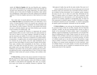 medio del Ocho de Espadas sólo hay una florecilla azul, receptiva, 
cuyo centro está formado por un minúsculo círculo rojo marcado con 
un punto que representa el ojo, testigo impersonal. Las cuatro flores 
externas, que en otras cartas de Espadas son amarillas y rojas (activas 
en la inteligencia), cobran aquí un color azul, símbolo de la recepción 
espiritual. El Ocho de Espadas representa el ideal budista de la vacui-dad. 
Este «todo vacío» no puede aplicarse al ámbito de las emociones. 
En el Ocho de Copas nos encontramos frente a un «todo lleno». En el 
centro, el mismo pequeño círculo con un punto que representa, una 
vez más, el ojo, testigo activo. A su alrededor, los mismos pétalos azul 
claro indican un centro receptivo. Pero los cuatro pétalos azul oscuro 
con que se alternan adoptan aquí una forma dinámica que recuerda 
la de la esvástica (ver también pág. 110). 
Opuesto a la quietud del intelecto, lo impersonal del corazón 
podría llamarse Dios en acción. Cuatro de las ocho copas presentes en 
esta carta se sitúan en sus cuatro esquinas, indicando un estado en 
que las emociones son estables. En el centro, dos copas juntas, rodea-das 
de ramas y de flores, muestran la exaltación de la pareja femeni-no- 
masculino, o receptivo-activo, sin excluir la pareja homosexual. En 
los extremos de un eje vertical, otras dos copas manifiestan una el 
amor a la tierra (la de abajo) y la otra el amor al cosmos (la de arriba). 
Estas copas verticales están acompañadas de dos flores o de llamas 
azules. La de abajo lleva una gota roja activa, y la de arriba lleva una 
gota similar, pero con rayas verticales que la vuelven receptiva. Esto 
confirma lo que hemos visto en los puntos centrales del As de Oros: 
actividad hacia la tierra, receptividad hacia el Cielo. El Ocho de Copas 
simboliza el ideal crístico del corazón en llamas, todo caridad y todo 
amor. 
El Ocho de Oros, a primera vista, parece transmitir el mismo men-saje 
que el Ocho de Copas, pero en realidad hay una gran diferencia. 
Aquí también, en las cuatro esquinas, cuatro oros forman un cuadra-do 
estable: la vida material está asegurada. Pero aquí, en el medio, 
otros cuatro oros forman otro cuadrado, dinámico y espiritual. Tam- 
334 
bién aquí,en el medio, hay una flor de centro circular. Pero esta vez el 
centro es amarillo y lleva una cruz. Esto nos indica que en el centro de 
la materia existe una consciencia de la eternidad (la línea vertical) y 
de lo infinito (la línea horizontal). En el cuadrado central, tenemos 
dos pares de oros: uno se sitúa en la parte baja, delimitada por las 
hojas El espíritu oculto en la materia, activo por excelencia, actúa 
simultáneamente en la vida material y en la vida espiritual. Esta inte-racción 
de los mundos engendra la prosperidad total. El Ocho de 
Oros representa la verdadera riqueza, la salud, la felicidad en el hogar, 
la realización armoniosa de las necesidades. La materia impregnada 
de espíritu, quizá incorruptible, emanando un olor de santidad. 
El Ocho de Bastos es una carta que ha eliminado las flores latera-les, 
presentes hasta el Siete de este Palo, dejando sólo dos florecillas 
verticales, cortadas. No hay que menospreciarlas, porque en ellas es 
donde se ha concentrado la fuerza creativa. Aquí, la sensualidad se 
sublima; se pasa de la dispersión a la concentración, es el concepto freu-diano 
de sublimación de la libido. Desde el punto de vista de la crea-tividad, 
el Ocho de Bastos representa una situación en que se da toda 
la energía, sin la menor distracción, a la creación presente. El Ocho 
es la última ocasión que se nos da de crear una obra perfecta. Luego 
viene el cambio o la muerte. Si los Bastos son la sexualidad, el Ocho 
de Bastos es la energía sexual empleada en la obra espiritual, como 
en la Madre Teresa o en un gran sanador. Al octavo mes del embara-zo, 
la madre permite que se complete la formación del feto, que se 
prepara para nacer al mes siguiente. 
335 
 