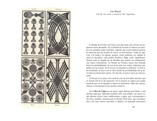 Los Dieces 
Fin de un ciclo y anuncio del siguiente 
La Rueda de Fortuna y El Juicio son dos cartas que cierran sus res-pectivas 
series decimales. En La Rueda de Fortuna se observa un paro: 
los tres animales están retenidos, esperan que la providencia accione 
la manivela que los pondrá de nuevo en movimiento. Todos se aga-rran 
a la rueda y la sujetan, porque, como podemos ver, debajo el 
suelo es movedizo: todo podría hundirse. Bajar, subir, equilibrarse. 
Resistir hasta la llegada de un salvador, que podría ser simplemente 
una nueva información. La Rueda de Fortuna marca una llamada 
hacia las profundidades de esa tierra azul con estrías ondeantes que 
podría ser un océano. En El Juicio, la situación es diferente: el ciclo se 
ha terminado, el nuevo ser se eleva desde las profundidades de la tie-rra 
hacia la dimensión celeste. En este fin, el nuevo inicio ya está pre-sente. 
El Arcano X es, pues, una carta de cese de actividad, mientras que 
el Arcano XX lo es de mutación. En la primera se espera una ayuda, 
mientras que en la segunda se espera la realización. Estas dos caracte-rísticas 
se encuentran en los arcanos menores. 
En el Diez de Copas se ven nueve copas abiertas pero llenas, y una 
décima copa que, habiendo recibido todo, está sellada. Las nueve co-pas 
abiertas tienen cinco subdivisiones o gajos, que corresponden a 
los cinco sentidos, mientras que la décima tiene siete, que correspon-den 
a los siete centros nerviosos o chakras. La demanda emocional, 
341 
 