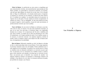 Ocho de Bastos. La perfección en este centro se manifiesta por 
una concentración extrema, una esencialización representada por dos 
flores cortadas. La creatividad se concentra al máximo: es la perfec-ción 
del que sabe dibujar un círculo de un solo trazo. En la sexuali-dad, 
se llega a la sublimación, a la energía creativa pura, al orgasmo. 
La potencia se convierte en no-violencia, el ideal de las artes marcia-les: 
el combate sin combate. La autoridad emana de la persona, se 
impone sin un solo gesto. En este estado de extremo recogimiento, el 
esfuerzo no existe, y uno es infatigable. Si esta carta hubiera de tener 
un aspecto negativo, sería la parálisis, el paro de todo movimiento, el 
perfeccionismo extremo que roza la asfixia. 
Nueve de Bastos. En este nivel, los Bastos se enfrentan a una elec-ción 
entre la vida y la muerte. En esta carta totalmente desnuda, en 
que ya no crece una sola hoja, el elemento llega a un implacable 
dominio de sí mismo. Es la experiencia del fin real o simbólico del 
ego. Para el artista, es aceptar que su obra sea utilizada por otro. Para 
el combatiente, es el riesgo asumido de morir. En el ámbito sexual, es 
la renuncia, la elección esencial. Los aspectos negativos remiten al 
miedo a morir, al negarse a pasar a otra etapa en la vida, al fracaso artís-tico, 
a la impotencia o la esterilidad. 
Diez de Bastos. Habiendo cumplido su ciclo, los Bastos se dividen 
en dos, se abren para dejar sitio a un eje blanco. En la etapa siguiente, 
el próximo elemento será el As de Espadas. Puede simbolizar una vi-sión 
angélica de la sexualidad: la energía ya no circula dentro ni fuera, 
se cristaliza como un diamante andrógino y se convierte en puro espí-ritu. 
La persona ya no se encuentra en el ámbito sexual o creativo, 
pasa a otros intereses: por ejemplo, un artista que se convierte en pro-fesor, 
una persona que se descubre una vocación de sanador. Los 
aspectos negativos remiten a la amargura, al desarraigo respecto a la 
realidad, a una falta de fe en la vida, a la renuncia dolorosa al poder, 
por pérdida de energía o por fracaso. 
358 
2 
Los Triunfos o Figuras 
 