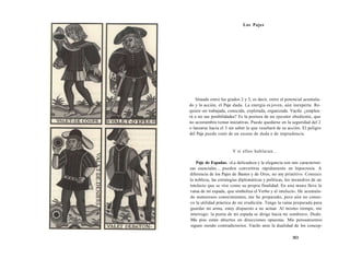 Los Pajes 
Situado entre los grados 2 y 3, es decir, entre el potencial acumula-do 
y la acción, el Paje duda. La energía es joven, aún inexperta. Re-quiere 
ser trabajada, conocida, explotada, organizada. Vacila: ¿emplea-rá 
o no sus posibilidades? Es la postura de un ejecutor obediente, que 
no acostumbra tomar iniciativas. Puede quedarse en la seguridad del 2 
o lanzarse hacia el 3 sin saber lo que resultará de su acción. El peligro 
del Paje puede venir de un exceso de duda o de imprudencia. 
Y si ellos hablaran... 
Paje de Espadas. «La delicadeza y la elegancia son mis característi-cas 
esenciales... pueden convertirse rápidamente en hipocresía. A 
diferencia de los Pajes de Bastos y de Oros, no soy primitivo. Conozco 
la nobleza, las estrategias diplomáticas y políticas, los meandros de un 
intelecto que se vive como su propia finalidad. En una mano llevo la 
vaina de mi espada, que simboliza el Verbo y el intelecto. He acumula-do 
numerosos conocimientos, me he preparado, pero aún no conoz-co 
la utilidad práctica de mi erudición. Tengo la vaina preparada para 
guardar mi arma, estoy dispuesto a no actuar. Al mismo tiempo, me 
interrogo: la punta de mi espada se dirige hacia mi sombrero. Dudo. 
Mis pies están abiertos en direcciones opuestas. Mis pensamientos 
siguen siendo contradictorios. Vacilo ante la dualidad de los concep- 
363 
 