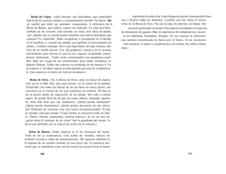 Reina de Copas. «¡Qué dulzura, qué delicadeza, qué vulnerabili-dad 
la de mi corazón amante y constantemente herido! No busco. Soy 
un castillo que debe ser asediado, conquistado. A diferencia de la 
Reina de Bastos, que seduce, espero ser seducida. La copa que llevo, 
símbolo de mi corazón, está cerrada; no vacía, sino llena de pasión. 
¡Ay! ¿Quién sino yo misma puede tratarme con toda la delicadeza que 
requiero? Es imposible. Debo resignarme a entregarme en la herida, 
en el sacrificio, y, cuando soy amada, ese sacrificio es precisamente mi 
éxtasis. Cuidado conmigo: llevo una daga blanca de hoja sinuosa, sím-bolo 
de mi tímida pureza. Con ella golpearé a quien a mí se acerque 
utilizándome para obtener lo que no soy: riqueza, sexualidad, conoci-miento 
intelectual... Todos serán exterminados con asombrosa cruel-dad. 
Sólo me ocupo de los sentimientos, pero dudo realmente en 
dejarlos florecer. Todos mis temores se acumulan en mi aspecto 4. En 
mi aspecto 5, mi ideal, espero al alma gemela que será mi complemen-to. 
Esta espera es el centro de toda mi existencia.» 
Reina de Oros. «Yo, la Reina de Oros, sitúo mi deseo de supera-ción 
no en el Más Allá, sino aquí mismo, en el centro de la materia. 
Tendiendo con todas las fuerzas de mi ser hacia un único punto, me 
concentro en el círculo de oro que constituye mi símbolo. No hay en 
mí el menor atisbo de superación de mí misma. Soy todo a cuanto 
aspiro. Se puede decir de mí que soy avara, obtusa, testaruda, egoísta. 
Yo diría más bien que soy inmanente. ¿Quién puede distraerme? 
¿Quién puede dominarme? ¿Quién podría desviarme de mis intere-ses? 
Defiendo mi territorio con una fuerza inconmensurable. Si hay 
un pasado, está aquí mismo. Y aquí mismo se encuentra todo mi futu-ro. 
Patria, fortuna, posesiones, espíritu práctico; de no ser por mí, 
¿quién sería el cimiento de mi reino? Soy la guardiana del tesoro, la 
perra que defiende con su vida al sol oculto en su corazón.» 
Reina de Bastos. «Estoy inmersa en el río incesante del deseo. 
Todo en mí es exuberancia. Con avidez de tornado, ofrezco mi 
ardiente caverna a todas las inseminaciones. Mi vigorosa cabellera es 
la espuma de un océano reunido en una única ola. La potencia uni-versal 
que se manifiesta como acción sexual me proporciona la fuerza 
368 
supremade la seducción. Estoy dispuesta a poner innumerables hue-vos, 
a florecer todos los desiertos, a poblar con mis obras el severo 
reino de la Reina de Oros. Por eso no dejo de abrirme, de llamar. Sin 
un aporte generador no existo. Este aspecto incompleto es lo que me 
da dimensión de gigante. Bajo mi apariencia de todopoderosa, necesi-to 
ser empleada, fecundada, dirigida. En eso consiste la seducción: 
una carencia transmutada en fuerza por el deseo. Si no reconozco 
esta carencia, si aspiro a completarme a mí misma, me vuelvo castra-dora. 
» 
369 
 