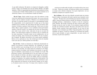 lo que debe rechazarse. Mi ejército se compone de abogados, escribas 
juristas. Tengo a mi alrededor una corte de artistas oficiales y de nobles 
parásitos. Utilizo la ingenuidad para declararme descendiente de Dios 
o emisario de la Verdad. Habría podido ser un monarca absoluto en la 
historia de Francia, o un revolucionario creador de Estado.» 
Rey de Copas. «Estoy vestido de suave seda. Mi sombrero se abre 
como una copa hacia las extensiones del cosmos. No es una corona de 
mando, sino un sombrero receptivo. Obedezco a la voluntad universal 
del amor. La zona del corazón, en mi pecho, es inusitadamente ancha. 
He comprendido, con la experiencia de la edad, que no hay mayor 
sabiduría que la bondad. Mi copa abierta está llena de buenos senti-mientos, 
la ofrezco a quienes tienen sed de paz. Todo crece a mi alre-dedor. 
Bajo su aspecto agresivo, veo la verdadera esencia del mundo: 
sencillo y lleno de ternura. Los asuntos de mi reino son florecientes, 
pues todo lo que recibo lo doy: nada para mí que no sea para los 
demás. Con benevolencia expreso mi contento ante la existencia de 
los seres conscientes. Se puede contar con mi colaboración, con mi 
ayuda. No mando, estoy al servicio de mis súbditos. No soy el camino, 
soy el felpudo. Mi palacio está abierto a los cuatro puntos cardinales 
Quien a mí se aproxima se cura. Soy el ideal que anima las leyendas 
como la de san Luis. Habría podido ser Cristo Rey.» 
Rey de Oros. «Vacilo en llamarme rey. Habiendo abandonado mi 
palacio, me presento en plena naturaleza. He cambiado mi corona 
por un sombrero que me protege del sol y de la lluvia. Me asemejo 
más bien a un mercader. No tengo ánimo de conquista ni de intriga, 
tampoco practico la caridad, reino mediante la no-acción. Lo que per-sigo 
es la sabiduría, representada con un oro flotando en el cielo. Mis 
posesiones terrenas, representadas por el oro que tengo en la mano, 
las he reducido al mínimo y las dejo en su justo lugar, sin derrochar. 
No me comparo con nadie. Vivo de mi trabajo. Estoy en el presente. 
Acepto los accidentes y los cambios incesantes de la vida material. Me 
dejo llevar, sabiendo que el universo tiene designios misteriosos y que 
debo obedecerlos sin ponerlos en tela de juicio aunque no los conoz-ca. 
El planeta entero es mi reino. No tengo corte ni ejército, mi saber 
372 
consiste en no saber nada; mi poder, en no poder nada; mi ser, en no 
ser nada. Podría ser un monje, un buda que medita y que ha aceptado 
su cuerpo como vehículo temporal. O un gran empresario, con sus 
testaferros, tranquilo en su paraíso fiscal.» 
Rey de Bastos. «Mi cetro bien labrado asciende desde mis talones 
hasta mi cabeza: instrumento del poder supremo que manipulo como 
guerrero. Mi traje real es una armadura que muestra mi fuerza. Con-quisto 
y poseo de manera directa, sencilla, sin fiorituras. Descuido las 
estrategias políticas y diplomáticas. Cuando se trata de conquistar, 
actúo. Domino. Me arrogo el derecho de vida o muerte sobre todos. 
Cuando se trata de crear, no dudo. No me planteo ningún problema 
de valor. No cuestiono mi poder. Mis actos y mis obras son lo que me 
definirá. Puedo construir como puedo destruir. En mi reino no hay 
discusión: es mi voluntad la que habla. Vengo del pueblo y él es el que 
constituye mi fuerza. Si fuera un soberano en la historia del mundo, 
sería un gran dictador, un gran conquistador, un gran asesino, un 
terrorista, un jefe de los ejércitos.» 
373 
 