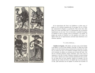 Los Caballeros 
En la numerología del Tarot, los Caballeros se sitúan entre el 
grado 8 y el 9, y llevan la dinámica del 10 (ver págs. 96 y ss.). El Palo 
que representan ha llegado a su perfección. Para crecer más, debe 
entrar en la crisis renovadora del 9, el desasimiento que le permitirá 
transformarse en otra cosa. Una vez dominada y aceptada la energía, 
el Caballero la lleva al mundo como un mensajero o un profeta. El 
peligro que acecha al Caballero es el de quedarse en la crisis y no 
dejarse llevar por la impermanencia universal hasta disolverse en el 
elemento siguiente. 
Y si ellos hablaran... 
Caballero de Espadas. «Mi caballo, tan fuerte como el del Caballe-ro 
de Bastos, es a la vez más refinado y más ágil. Lo dirijo de un salto 
desde el reino del intelecto hacia el misterio de lo emocional. El caba-llo 
y yo somos uno solo. Si el Caballero de Bastos actúa por la fuerza 
de la voluntad, mi caballo y yo actuamos por la fuerza del valor. Lim-pios 
de conceptos parásitos, hemos eliminado, entre otras cosas, la 
esperanza y, con ella, el miedo. Debemos transmitir la esencia misma 
de la mente: sabemos que somos la última manifestación de la acción. 
En mi yelmo llevo un aura amarilla, símbolo de santidad. Con mi 
espada roja que semeja una lanza y mi caballo ágil, soy el portador de 
la vida. ¿Qué atravesaré con mi espada? El corazón de los demás. El 
375 
 