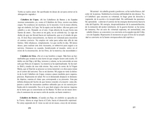 Verbo se vuelve amor. He sacrificado mi deseo de ser para entrar en la 
abnegación sagrada.» 
Caballero de Copas. «Si los Caballeros de Bastos y de Espadas 
montan sementales, yo, como el Caballero de Oros, monto una dulce 
yegua. No conduzco mi montura, no lo necesito. Con la mano abierta, 
sigo mi símbolo, la Copa. No la sujeto con los dedos: ella nos guía a mi 
caballo y a mí, flotando en el aire. Copa abierta de la que brota una 
fuente de amor... Ese amor es mi guía, no sé a dónde voy. Lo sigo sin 
dudar de que me llevará hacia mi realización, que es el estado de gra-cia. 
El don fluye naturalmente, no fuerzo mi voluntad para encontrar 
el camino correcto. No empleo mi valor para saltar más allá de mis 
límites. Sólo obedezco, simplemente. Lo que recibo lo doy. Mi único 
deseo, para realizar este don incesante, es sobrevivir para seguir a su 
servicio. Entonces es cuando, bendiciendo al mundo, entro en el 
reino de la encarnación, de los Oros, de la materia y las necesidades.» 
Caballero de Oros. «No sé si soy hombre o mujer. Más bien un her-mafrodita 
que avanza en una tierra en que ningún tesoro está oculto. El 
doble oro del Paje y del Rey, terrestre y celeste, se ha convertido en uno 
solo que flota en el espacio. La materia se ha espiritualizado. Se ha vuel-to 
fértil y madre de una vida eterna. Soy como la carne de la Virgen 
María, que al final de su proceso se torna inmortal y se eleva para reinar 
en el centro del universo. Ése es mi destino. Mi yegua no tiene la dulzu-ra 
de la del Caballero de Copas; avanza a pasos medidos pero seguros, 
precisos. Representa mi salud. No va ni demasiado despacio ni demasia-do 
deprisa, camina al ritmo que corresponde a su presente. Esta paz 
infinita dimana del hecho de que hemos vencido a la muerte: estoy dis-puesto 
a sufrir los incesantes cambios sabiendo que en mi esencia pro-funda 
está lo inmutable. Eso es lo que dará origen a las nuevas riquezas 
de la tierra que se concretarán en los Bastos. Ya llevo en mi mano dere-cha 
el comienzo de un nuevo ciclo de acción, un basto creativo.» 
Caballero de Bastos. «Cuando era Paje, mi símbolo se apoyaba en 
la Tierra. Ahora se erige hacia el Cielo, hacia el desarrollo espiritual. 
No estoy separado de él: tiene su raíz en mi mano, crece de mí mismo. 
376 
Mi animal mi caballo grande y poderoso, se ha vuelto blanco, del 
color de la pureza. Simboliza la extrema sublimidad de mis deseos. Yo, 
el Caballero que encarna su voluntad, lo hago girar de derecha a 
izquierda de la acción a la receptividad. He sublimado las pasiones. 
He aprendido a desviar el camino de las energías destructoras hacia la 
vida del Espíritu. Mi energía, desprendiéndose de la autosatisfacción, 
de la tentación del poder totalitario, de la guerra bestial, se ha torna-do 
inmensa. Por un acto de voluntad suprema, mi animalidad, este 
caballo blanco, se concentra y se convierte en la espada roja del Caba- 
­­ero 
de Espadas. Represento el momento en que el Eros de la sexuali-dad 
se convierte en la fuente enriquecedora del espíritu.» 
377 
 