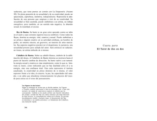 seductora, que tiene puntos en común con La Emperatriz (Arcano 
III). En plena posesión de su sexualidad y de su creatividad, puede ser 
apasionada, caprichosa, instintiva, independiente. Representa la satis-facción 
de una persona que empieza a vivir de su creatividad. Su 
sexualidad es bien asumida, puede simbolizar a un artista, un trabajo 
energético, pero también, en un sentido más negativo, la obsesión 
sexual, la venalidad, el exceso. 
Rey de Bastos. Su basto es un gran cetro apoyado contra su talón 
en el suelo y cuyo extremo superior toca su sombrero. Como todos los 
Reyes, domina su energía: vital, creativa y sexual. Puede simbolizar a 
un artista o alguien creativo en su actividad cotidiana, un hombre de 
poder, un amante sincero, un guerrero, un maestro de artes marcia-les. 
Sus aspectos negativos pueden ser el despotismo, la jactancia, una 
sexualidad potente pero aislada del amor. Será entonces un seductor, 
un tirano, un artista imbuido de sí mismo. 
Caballero de Bastos. Sobre su caballo blanco, símbolo de la subli-mación 
del deseo, el Caballero de Bastos domina su montura hasta el 
punto de hacerle cambiar de dirección. Su basto vuelve a ser natural: 
la energía sexual y creativa es vista simplemente, como lo que es. Atra-viesa 
su mano, como indicando que no hay dualidad entre él y su 
energía, sino una confianza total. Esta carta representa el instinto 
canalizado, la creatividad en pleno dominio de sí misma, el valor 
supremo frente a la vida y la muerte, la paz, las capacidades del sana-dor, 
o un sabio que abandona voluntariamente los placeres del mun-do 
para entrar en el reino del pensamiento. 
Las Figuras en una lectura 
Según la estrategia de lectura que se decida emplear, las Figuras, 
o Triunfos, podrán representar o bien un personaje real, o bien una 
actitud o un estado de experiencia respecto al símbolo que les 
corresponde. También se les puede atribuir una función indicadora 
del tiempo: la duda del Paje nos indica entonces una larga duración 
de final incierto; la contemplación estática de la Reina, un período 
decididamente estable y bastante largo; el desasimiento del Rey, 
un desenlace o un cambio próximos; y el dinamismo del Caballero, 
una mutación rápida. 
384 
Cuarta parte 
El Tarot de dos en dos 
 