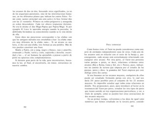 los arcanos de dos en dos, buscando otros significados, ya no 
de los arquetipos parentales, sino de las interrelaciones huma-nas, 
en los diferentes planos que indican los cuatro Palos. To-mé 
como «actor» principal una sola carta y le hice formar dúo 
con las 21 restantes. Primero en orden progresivo y enseguida 
en orden descendente. Cada vez obtuve respuestas distintas. 
No era lo mismo el dúo Mago-Papisa que Papisa-Mago. Si por 
ejemplo El Loco le aportaba energía cuando la precedía, la 
debilitaba llevándose su conocimiento cuando se le veía detrás 
de ella. 
Estos dúos me parecieron corresponder a las sílabas con 
que los antiguos métodos nos enseñaban a leer. La sílaba «ma» 
era muy diferente de la sílaba «am»... Si un arcano es una 
letra, si dos son una sílaba, tres forman ya una palabra. Más de 
tres pueden constituir una frase. 
Madre y Padre, yin y yang, negro y blanco, rojo y amarillo, 
estancado y fluido, tierra y cielo, izquierda y derecha, oscuri-dad 
y luz..., el ser humano ha aprendido a pensar a partir de 
polos no opuestos sino complementarios. 
Si durante gran parte de la vida, para encontrarnos, busca-mos 
la luz, al final, al encontrarla, sin temor, entraremos en 
nuestra sombra. 
392 
Para comenzar 
Como hemos visto, el Tarot no puede considerarse como una 
serie de entidades independientes unas de otras. Cada uno de 
los arcanos está en relación con el resto de la baraja y, por 
consiguiente, cada arcano está estrechamente relacionado con 
cualquier otro arcano. Por otra parte, el Tarot nos presenta 
varias parejas o pares, es decir, relaciones evidentes entre 
arcanos (Rey y Reina, Luna y Sol, etc.). Parece, pues, indicar-nos 
un camino de lectura que empieza por el estudio de las 
parejas, pares y dúos: la gramática del Tarot empieza por este 
diálogo entre dos cartas. 
Si nos basamos en los arcanos mayores, cualquiera de ellos 
puede ser estudiado formando pareja con otro, lo cual nos 
daría 231 pares posibles para el conjunto de los 22 arcanos 
mayores. Es imposible estudiar aquí todas estas relaciones en 
detalle. Nos proponemos, pues, para introducir al lector en la 
resonancia del Tarot por pares, estudiar los tres tipos de pares 
que tienen sentido en tres organizaciones particulares, y ver, a 
título de ejemplo, cómo se pueden leer otras asociaciones de 
dos arcanos mayores. 
En un primer tiempo, volveremos a los dúos de igual valor 
numérico que hemos estudiado en la tercera parte, conside- 
393 
 