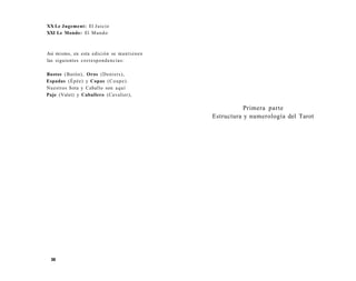 XX Le Jugement: El Juicio 
XXI Le Monde: El Mundo 
Asi mismo, en esta edición se mantienen 
las siguientes correspondencias: 
Bastos (Batón), Oros (Deniers), 
Espadas (Épée) y Copas (Coupe). 
Nuestros Sota y Caballo son aquí 
Paje (Valet) y Caballero (Cavalier), 
36 
Primera parte 
Estructura y numerología del Tarot 
 