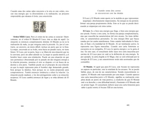 Cuando estas dos cartas salen una junto a la otra en este orden, evo-can 
una energía que va directamente a la realización, un proyecto 
emprendido que alcanza el éxito, una concreción. 
Orden XXI-E1 Loco. Pero el orden de las cartas es esencial. Efecti-vamente, 
en el orden El Mundo-El Loco, éste se aleja de aquél. La 
situación es entonces completamente distinta: El Mundo ya no es la 
realización de nada, ya que ninguna carta lo precede. Es, por el con-trario, 
un encierro, un inicio difícil, incluso un parto que no va bien. 
La mujer, encerrada en su óvalo, mira hacia un pasado vacío, no tiene 
futuro. El Loco, por su parte, huye o se libera de una situación que no 
le conviene, pero sin saber adonde va. La mujer se queda inmóvil, y el 
hombre huye como una exhalación. Puede ser una situación en que 
uno permanece obsesionado por su pasado sin dar ninguna energía a 
la relación presente, mientras el otro se dispone a ir en busca de su 
destino a otra parte. También puede ser el principio de una relación 
en que la mujer representa para el hombre algo demasiado grande, 
bien porque la idealice, bien porque no se sienta preparado para 
comprometerse. Tendrá entonces tendencia a rehuir la relación. La 
situación puede madurar, y los dos protagonistas ceder a su atracción 
recíproca. El Loco cambia entonces de lugar y se sitúa delante de El 
Mundo. 
408 
Cuando estas dos cartas 
se encuentran con las demás 
El Loco y El Mundo están aparte en la medida en que representan 
arquetipos absolutamente impersonales. Su energía no les permite 
formar una pareja propiamente dicha. Esto es lo que se puede decir 
cuando se emparejan con otras cartas: 
El Loco. Es o bien una energía que llega, o bien una energía que 
uno pierde. Frente a otra carta, no forma una pareja complementaria, 
sino que exacerba las características del otro arcano. No tiene defini-ción, 
ni características personales. Es una energía libre que busca 
canales por los cuales manifestarse. Estos canales individuales lo lleva-rán, 
al final, a la totalidad de El Mundo. Al ser totalmente activo, lo 
representa una figura masculina. Cuando una carta femenina se 
encuentra en su compañía, El Loco le aporta energía o se la quita al 
irse. En este caso, el consultante debe sacar otra carta masculina por 
encima de El Loco para ver cuál es la definición de esta energía. Si, 
por ejemplo, la carta elegida es El Mago, éste se verá reforzado por la 
energía de El Loco, y sus características serán más acentuadas que de 
costumbre. 
El Mundo. Al igual que para El Loco, este Arcano no representa 
un aspecto en particular, sino la totalidad de los arcanos. No se puede 
hablar, pues, de una de sus características. Siendo esencialmente re-ceptivo, 
El Mundo está representado por una mujer. Cuando aparece 
una carta masculina junto a El Mundo, significa su realización com-pleta 
desde un punto de vista positivo, a condición de que El Mundo 
esté a su derecha; o una dificultad inicial y frustrante si El Mundo sale 
en primer lugar. El consultante deberá sacar una carta femenina para 
saber a quién remite el Arcano XXI en esta lectura. 
409 
 