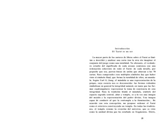 I n t r o d u c c i ón 
El Tarot es un ser 
La mayor parte de los autores de libros sobre el Tarot se limi-tan 
a describir y analizar una carta tras la otra sin imaginar el 
conjunto del juego como una totalidad. No obstante, el verdade-ro 
estudio del significado de cada arcano comienza con una 
ordenación coherente de todo el Tarot: de cada detalle, por 
pequeño que sea, parten líneas de unión que abarcan a las 78 
cartas. Para comprender esos múltiples símbolos hay que haber 
visto el símbolo final, que forma la totalidad de ellos, un manda-la. 
Según Carl G. Jung, el mándala es una representación de la 
psique, cuya esencia nos es desconocida: las formas redondas 
simbolizan en general la integridad natural, en tanto que las for-mas 
cuadrangulares representan la toma de conciencia de esta 
integridad. Para la tradición hindú el mándala, símbolo del 
espacio sagrado central, altar y templo, es a la vez una imagen 
del mundo y la representación del poder divino. Una imagen 
capaz de conducir al que la contempla a la iluminación... De 
acuerdo con esta concepción, me propuse ordenar el Tarot 
como si estuviera construyendo un templo. En todas las tradicio-nes, 
el templo resume la creación del universo, que es visto 
como la unidad divina que ha estallado en fragmentos. Osiris, 
39 
 