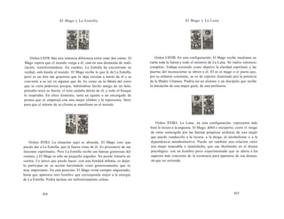 El Mago y La Estrella 
Orden I-XVII. Hay una inmensa diferencia entre estas dos cartas. El 
Mago espera que el mundo venga a él, está en una demanda de reali-zación, 
transformándose. En cambio, La Estrella ha encontrado su 
verdad, está dando al mundo. El Mago recibe lo que le da La Estrella, 
pero es un don tan generoso que lo deja circular a través de él y se 
convierte a su vez en alguien que da. Es como en la fábula del zorro 
que se creía poderoso porque, habiéndose hecho amigo de un león, 
pensaba tener su fuerza: el león andaba detrás de él, y todo el bosque 
lo respetaba. En otros términos, sería un agente o un encargado de 
prensa que se empareja con una mujer célebre y la representa. Sirve 
para que el talento de su clienta se manifieste en el mundo. 
Orden XVII-I. La situación aquí es absurda. El Mago cree que 
puede dar a La Estrella, que la fuerza viene de él. Es prisionero de sus 
ilusiones espirituales. Pero La Estrella recibe sus fuerzas generosas del 
cosmos, y El Mago es sólo un pequeño seguidor. No puede tomarlo en 
cuenta. Lo único que puede hacer, con una bondad infinita, es dejar-lo 
participar en su acción haciéndole creer generosamente que es 
muy importante. En esta posición, El Mago vivirá siempre angustiado, 
hasta que aparezca otro hombre que corresponda mejor a la energía 
de La Estrella. Podrá incluso ser enfermizamente celoso. 
414 
El Mago y La Luna 
Orden I-XVIII. En esta configuración, El Mago recibe mediante su 
varita toda la fuerza y todo el misterio de La Luna. Se vuelve entonces 
completo. Trabaja teniendo como objetivo la claridad espiritual, y las 
puertas del inconsciente se abren a él. Él es el mago o el poeta que, 
por su esfuerzo constante, se ve de repente iluminado por la potencia 
de la Madre Cósmica. Podría ser un alumno o un discípulo que recibe 
la iniciación de una mujer gurú, de una profesora. 
Orden XVIII-I. La Luna, en esta configuración, representa más 
bien la locura o la angustia. El Mago, débil e inexperto, corre el riesgo 
de verse sumergido por las fuerzas psíquicas erráticas de una mujer 
que puede conducirlo a la locura, a la droga, al alcoholismo o a la 
dependencia autodestructiva. Puede ser también una relación entre 
una mujer insaciable e insatisfecha, que cae fácilmente en el drama 
psicológico, con un hombre poco experimentado que se aferra a los 
aspectos más concretos de la existencia para apartarse de esa deman-da 
que no entiende. 
415 
 