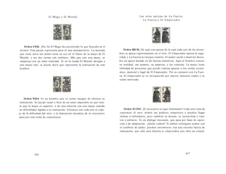El Mago y El Mundo 
Orden I-XXI. ¡Por fin El Mago ha encontrado lo que buscaba en sí 
mismo! Esta pareja representa para él una metamorfosis. La moneda 
que tiene entre los dedos tiene su eco en el frasco de la mujer de El 
Mundo, y sus dos varitas son similares. Más que con una mujer, se 
empareja con un alma realizada. Si en la tirada El Mundo designa a 
una mujer real, se puede decir que representa la realización de este 
hombre. 
Orden XXI-I. Es un hombre que se siente incapaz de obtener su 
realización. Se puede tratar o bien de un amor imposible en que sien-te 
que la mujer es superior, o de una relación con una mujer sumida 
en dificultades ligadas a su realización. Entonces son cada uno el espe-jo 
de la dificultad del otro, y la dimensión iniciática de su encuentro 
pasa por esta toma de consciencia. 
416 
Las otras parejas de La Fuerza: 
La Fuerza y El E m p e r a d or 
Orden IIII-XI. He aquí una pareja de la cual cada uno de los miem-bros 
se apoya vigorosamente en el otro. El Emperador aporta la segu-ridad, 
y La Fuerza la energía creativa. El poder social y material descu-bre 
un apoyo basado en las fuerzas instintivas. Aquí el hombre conoce 
su realidad, sus asuntos, su empresa, y los controla. La mujer tiene 
infinidad de proyectos que puede realizar gracias a ese sostén econó-mico, 
material o legal de El Emperador. Por su contacto con La Fuer-za, 
El Emperador se ve enriquecido por nuevos intereses vitales y se 
siente motivado. 
Orden Xl-IIII. ¡El encuentro es aquí fulminante! Cada uno trata de 
convencer al otro, miden sus poderes respectivos y pueden llegar 
incluso a enfrentarse, pero también se desean, se reconcilian y vuel-ven 
a pelearse. Es un diálogo incesante, que pasa por fases de oposi-ción 
y de adaptación. ¿Quién cederá? Si ambos consiguen acabar con 
el conflicto de poder, pueden encontrarse con una enorme fuerza de 
realización, que sólo será efectiva si emprenden una obra en común. 
417 
 