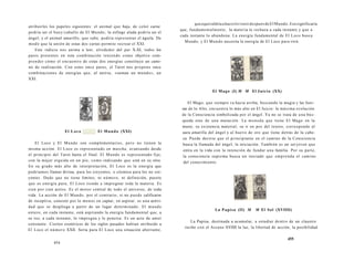atribuirles los papeles siguientes: el animal que baja, de color carne 
podría ser el buey/caballo de El Mundo; la esfinge alada podría ser el 
ángel; y el animal amarillo, que sube, podría representar el águila. De 
modo que la unión de estas dos cartas permite recrear el XXI. 
Este indicio nos anima a leer, alrededor del par X-XI, todos los 
pares presentes en esta combinación teniendo como objetivo com-prender 
cómo el encuentro de estas dos energías constituye un cami-no 
de realización. Con estos once pares, el Tarot nos propone once 
combinaciones de energías que, al unirse, «suman un mundo», un 
XXI. 
El Loco El Mundo (XXI) 
El Loco y El Mundo son complementarios, pero no tienen la 
misma acción. El Loco es representado en marcha, avanzando desde 
el principio del Tarot hasta el final. El Mundo es representado fijo, 
con la mujer erguida en un pie, como indicando que está en su sitio. 
En su grado más alto de interpretación, El Loco es la energía que 
podríamos llamar divina, para los creyentes, o cósmica para los no cre-yentes. 
Dado que no tiene límites, ni número, ni definición, puesto 
que es energía pura, El Loco tiende a impregnar toda la materia. Es 
cien por cien activo. Es el motor central de todo el universo, de toda 
vida. La acción de El Mundo, por el contrario, si no puede calificarse 
de receptiva, consiste por lo menos en captar, en aspirar: es una activi-dad 
que se despliega a partir de un lugar determinado. El mundo 
entero, en cada instante, está aspirando la energía fundamental que, a 
su vez, a cada instante, lo impregna y lo penetra. Es un acto de amor 
constante. Ciertos esotéricos de los siglos pasados habían atribuido a 
El Loco el número XXII. Sería para El Loco una situación aberrante, 
454 
que equivaldría a hacerlo venir después de El Mundo. Eso significaría 
que, fundamentalmente, la materia lo rechaza a cada instante y que a 
cada instante lo abandona. La energía fundamental de El Loco busca 
Mundo, y El Mundo necesita la energía de El Loco para vivir. 
El Mago (I) M M El Juicio (XX) 
El Mago, que siempre va hacia arriba, buscando la magia y las fuer-zas 
de lo Alto, encuentra lo más alto en El Juicio: la máxima evolución 
de la Consciencia simbolizada por el ángel. Ya no se trata de una bús-queda 
sino de una mutación. La moneda que tiene El Mago en la 
mano, su existencia material, su ir en pos del tesoro, corresponde al 
aura amarilla del ángel y al huevo de oro que tiene detrás de la cabe-za 
Puede decirse que el principiante en el camino de la Consciencia 
busca la llamada del ángel, la iniciación. También es un ser joven que 
entra en la vida con la intención de fundar una familia. Por su parte, 
la consciencia suprema busca un iniciado que emprenda el camino 
del conocimiento. 
La Papisa (II) M M El Sol (XVIIII) 
La Papisa, destinada a acumular, a estudiar dentro de un claustro 
recibe con el Arcano XVIIII la luz, la libertad de acción, la posibilidad 
455 
 