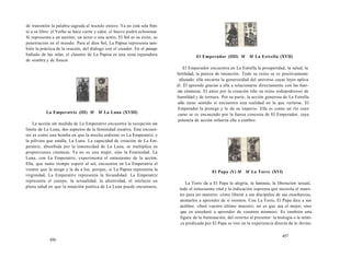 de transmitir la palabra sagrada al mundo entero. Ya no está sola fren-te 
a su libro: el Verbo se hace carne y calor, el huevo podrá eclosionar 
Si representa a un escritor, un actor o una actriz, El Sol es su éxito, su 
penetración en el mundo. Para el dios Sol, La Papisa representa tam-bién 
la práctica de la oración, del diálogo con el creador. En el paisaje 
bañado de luz solar, el claustro de La Papisa es una zona reparadora 
de sombra y de frescor. 
La Emperatriz (III) M M La Luna (XVIII) 
La acción sin medida de La Emperatriz encuentra la recepción sin 
límite de La Luna, dos aspectos de la feminidad creativa. Este encuen-tro 
es como una bomba en que la mecha ardiente es La Emperatriz, y 
la pólvora que estalla, La Luna. La capacidad de creación de La Em-peratriz, 
absorbida por la inmensidad de La Luna, se multiplica en 
proporciones cósmicas. Ya no es una mujer, sino la Feminidad. La 
Luna, con La Emperatriz, experimenta el entusiasmo de la acción. 
Ella, que tanto tiempo esperó al sol, encuentra en La Emperatriz el 
vientre que la acoge y la da a luz, porque, si La Papisa representa la 
virginidad, La Emperatriz representa la fecundidad. La Emperatriz 
representa el cuerpo, la sexualidad, la afectividad, el intelecto en 
plena salud en que la intuición poética de La Luna puede encarnarse. 
456 
El Emperador (IIII) M M La Estrella (XVII) 
El Emperador encuentra en La Estrella la prosperidad, la salud, la 
fertilidad, la pureza de intención. Todo su reino se ve positivamente 
afectado: ella encarna la generosidad del universo cuyas leyes aplica 
él. Él aprende gracias a ella a relacionarse directamente con las fuer-zas 
cósmicas. El amor por la creación tiñe su reino todopoderoso de 
humildad y de ternura. Por su parte, la acción generosa de La Estrella 
sólo tiene sentido si encuentra una realidad en la que verterse. El 
Emperador la protege y le da su imperio. Ella es como un río cuyo 
curso se ve encauzado por la fuerza concreta de El Emperador, cuya 
potencia de acción refuerza ella a cambio. 
El Papa (V) M M La Torre (XVI) 
La Torre da a El Papa la alegría, la fantasía, la liberación sexual, 
todo el entusiasmo vital y la indicación suprema que necesita el maes-tro 
para ser maestro: cómo liberar a sus discípulos de sus enseñanzas, 
animarlos a aprender de sí mismos. Con La Torre, El Papa dice a sus 
acólitos: «Seré vuestro último maestro; no es que sea el mejor, sino 
que os enseñaré a aprender de vosotros mismos». Es también una 
figura de la iluminación, del retorno al presente: la teología o la místi-ca 
predicada por El Papa se vive en la experiencia directa de lo divino. 
457 
 
