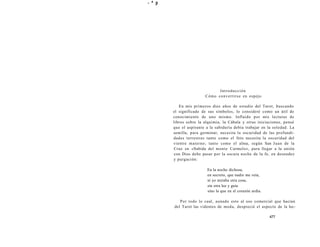 - ^ p 
Introducción 
Cómo convertirse en espejo 
En mis primeros diez años de estudio del Tarot, buscando 
el significado de sus símbolos, lo consideré como un útil de 
conocimiento de uno mismo. Influido por mis lecturas de 
libros sobre la alquimia, la Cábala y otras iniciaciones, pensé 
que el aspirante a la sabiduría debía trabajar en la soledad. La 
semilla, para germinar, necesita la oscuridad de las profundi-dades 
terrestres tanto como el feto necesita la oscuridad del 
vientre materno; tanto como el alma, según San Juan de la 
Cruz en «Subida del monte Carmelo», para llegar a la unión 
con Dios debe pasar por la oscura noche de la fe, en desnudez 
y purgación: 
En la noche dichosa, 
en secreto, que nadie me veía, 
ni yo miraba otra cosa, 
sin otra luz y guía 
sino la que en el corazón ardía. 
Por todo lo cual, aunado esto al uso comercial que hacían 
del Tarot las videntes de moda, desprecié el aspecto de la lec- 
477 
 