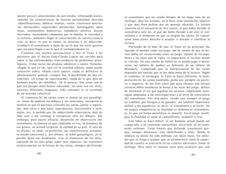 mento para el conocimiento de uno mismo. Afrontando hones-tamente 
las características de nuestra personalidad desviada 
-identificaciones, hábitos, manías, vicios, trastornos narcisis-tas, 
antisociales, esquizoides, paranoides; autoengaños, ideas 
locas, sentimientos depresivos, inmadurez afectiva, deseos 
desviados, necesidades impuestas por la familia, la sociedad o 
la cultura-, podemos llegar al conocimiento de nuestra esencia 
real, es decir, lo que es innato en nosotros y no adquirido. 
Conducir al consultante a dejar de ser lo que los otros quieren 
que sea para llegar a ser lo que él verdaderamente es. 
Comencé con muchas precauciones a leer el Tarot a los 
pacientes que el doctor Jean-Claude Lapraz me enviaba para 
saber si las enfermedades eran producto de problemas psico-lógicos. 
Como lector me propuse obedecer a cuatro fórmulas: 
«Según lo que yo sé» (por ser la realidad infinita, nadie puede 
conocerlo todo); «Hasta cierto punto» (nada es definitivo ni 
absolutamente general, siempre hay la posibilidad de una ex-cepción); 
«A riesgo de equivocarme» (nada de lo que dice un 
humano puede ser infalible); «Si le parece» (las cosas son lo 
que son porque antes hemos adecuado, los unos con los otros, 
nuestros diferentes lenguajes; todo concepto es el resultado 
de un acuerdo colectivo). 
Al comienzo leí las cartas como si fueran un test psicológi-co. 
Antes de analizar los dibujos y sus relaciones, interpreté la 
manera en que el paciente colocaba las cartas, juntas o separa-das, 
más cerca o más lejos; superpuestas, horizontales o incli-nadas, 
etc. A medida que fui adquiriendo experiencia, dejé de 
lado esto y me restringí a interpretar sólo los dibujos. Sin 
embargo, para mayor eficacia, desarrollé mi observación del 
consultante, la manera en que empleaba su voz, la dinámica de 
sus gestos, su actitud corporal, la calidad de su piel, el olor de 
su aliento, su edad, su profesión, sus características sexuales, 
su estado emocional y, por último, su árbol genealógico, en lo 
posible hasta sus bisabuelos. Con el transcurso de los años, 
captando de un solo golpe todos esos aspectos, me concentré 
exclusivamente en la lectura de las cartas, siempre advirtiendo 
480 
al consultante que no estaba delante de un mago sino de un 
tarólogo. Que los arcanos, en la base, eran cartoncillo impreso 
y que muy bien podían dar un mensaje absurdo. La lectura 
consistía en el encuentro de tres azares, el que había llevado al 
consultante ante mí, el que me había llevado a mí ante el con-sultante 
y el momento en que se elegían las cartas. El consul-tante 
tenía pleno derecho a aceptar o discutir o clarificar la 
lectura. 
Partiendo de la base de que el Tarot en un principio fue 
lanzado al mundo como un juego, me di cuenta de que la lec-tura 
debía ser estructurada como un juego. Aparte de los juga-dores 
y las leyes que lo rigen, es importante el terreno donde 
se efectúa. En una cancha de fútbol no se puede jugar a balon-cesto, 
un tablero de ajedrez es diferente de un tablero de 
Monopoly. Comprendí que la interpretación de las cartas 
dependía del sentido que se les daba antes de la lectura. Según 
la «cancha», la estrategia, el Tarot se hacía diferente, la inter-pretación 
de las cartas cambiaba, podía por ejemplo ser positi-va 
o negativa. Se me hizo claro que para obtener una lectura 
correcta debía establecer la forma y las leyes del juego, definir 
de antemano el rol que jugaban los arcanos, empleando estra-tegias 
adaptadas a las interrogaciones y al nivel de consciencia 
del consultante. Por otra parte, siendo casi siempre el juego 
un combate que designa a un ganador, era también importante 
definir a los jugadores, es decir, al consultante y al lector. En 
los juegos competitivos la finalidad es eliminar al contendien-te, 
lo que en forma metafórica es matarlo. En el juego taroló-gico 
la finalidad es sanar al contendiente, ayudarlo a vivir. 
Esta labor se hace difícil: el ser humano actual puede ser 
comparado a un contenido maravilloso encerrado en un conti-nente 
enfermo. Tiene límites que defiende tenazmente por-que, 
aunque dolorosos, está identificado a ellos. Desde la 
infancia su mente ha sido poblada con ideas locas. Un enfer-mo 
que se niega a aceptar que su pensamiento tiene la capaci-dad 
de curarlo se convierte en un colérico adversario frente al 
tarólogo. Dice tener el corazón vacío para ocultarse que está 
481 
 