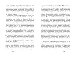 lleno de rencor. Vive separado de los otros, rechaza los senti-mientos 
sublimes, desvaloriza su capacidad de amar y ser 
amado, inhibe su capacidad sexual o la exacerba, desprecián-dola. 
Ha perdido la fe en su creatividad, se avergüenza de los 
propios deseos. Reduce su infinita capacidad de movimientos 
corporales a un pequeño número de gestos cotidianos. Su rigi-dez 
es el resultado de prejuicios implantados por una moral 
que antaño fue religiosa. 
El consultante se siente culpable de sus actos, deseos, senti-mientos, 
pensamientos. Esta culpabilidad le permite afirmar 
que lo que le sucede es un justo y obligatorio castigo. O bien 
se denigra sin cesar creyendo, por carencia de valores, no 
merecer emerger del sufrimiento. O justifica sus errores dan-do 
excesivas y a veces ingeniosas explicaciones, sin nunca es-forzarse 
por cambiar. O desea amar, desea crear, desea osar, 
desea imaginar, desea interminables cosas sumido en la inacti-vidad 
del desear desear. O, con impotencia, ansia destruir lo 
que le molesta, eliminar a quienes lo han herido, vengarse, 
para terminar destruyéndose a sí mismo. O bien se envicia en 
la actividad sexual sin que ninguna pareja logre satisfacerlo 
por completo. O necesita como una droga la notoriedad y 
sufre por no tenerla o por soportarla, lo que lo convierte en 
un sordomudo psicológico que gira dolorosamente alrededor 
de sí mismo. O se comporta como un crítico despiadado, un 
juez permanente, incapaz de reconocer un valor ajeno, lo que 
le obliga a compararse obsesivamente con los otros, rebaján-dolos 
para él poder asegurarse de su valor. O bien, por miedo 
a la transformación, se niega a incorporar nuevos conocimien-tos, 
adula su propia ignorancia, niega por principio: es la per-sona 
del «no» y del «pero». 
Por otra parte, el consultante concibe un espacio habitable 
basado en la idea de la propiedad privada. Lo han acostumbra-do 
a vivir en exiguos metros cuadrados, con muros rectos, 
dentro de cubos. Eso le crea una resistencia al infinito. No 
puede aceptar que vive en el cosmos. Confunde hogar con cár-cel... 
Fijada por los intereses político-económicos de la época, 
482 
se le enseña que la vida es corta. En la Edad Media se conside-raba 
natural morir a los 30 años, en el Renacimiento a los 40, 
en el siglo XIX a los 60, hoy en día a los 80. Algunos científicos 
nos otorgan 120 años para el siglo XXII, pero en realidad nadie 
conoce la duración de la vida humana. Si alguien dice que es 
como la de ciertos árboles, es decir de más de mil años, se le 
cree loco. La sociedad funciona desterrando la idea de eterni-dad 
para asociar el tiempo al dinero. El ciudadano es un con-sumidor 
que debe tener una vida corta para que la industria 
funcione. Pero ¿en verdad somos tan efímeros? ¿Por qué no 
tendríamos derecho a vivir tanto como vive el universo? Como 
se le ha dicho al consultante «eres sólo una parte» le cuesta 
aceptar que es el todo. Ha aprendido a luchar para defender 
su «individualidad» buscando poderes egoístas. Por vivir en 
una isla psicológica, no se da cuenta de que hay una sola 
atmósfera, de que la polución en México, Bombay o París 
envenena el aire de todo el planeta; de que las guerras lejanas, 
la miseria y la incultura ajenas, atacan su felicidad. Lo que 
sucede en el mundo le sucede. Una crisis económica allá 
repercute en sus bolsillos, acá. A mayor separación de los 
otros, menor consciencia. Víctima de ideas abusivas, el consul-tante 
niega su capacidad de realizar milagros (entendiéndose 
por «realizar» el darse cuenta de que la realidad no se compor-ta 
según un modelo preestablecido sino en una forma incom-prensible 
para una mentalidad prisionera de un sistema lógi-co) 
y, desamparado, piensa vivir solo, sin sospechar que el uni-verso 
-«el inconsciente»- es su aliado. Al aceptar la idea de no 
valer nada, desdeña meditar para encontrar su Dios interior. 
El consultante confunde Consciencia (Ser esencial) con el 
acto de darse cuenta de algo. La finalidad de la Consciencia es 
llegar a ser ella misma para después ofrendarse a la divinidad. 
No se la tiene por completo: es una semilla que se desarrolla 
por sucesivas mutaciones. Su primer nivel es el animal. La per-sona 
sólo vive para satisfacer sus necesidades materiales y 
sexuales. No domina sus instintos, desconoce el respeto hacia 
483 
 