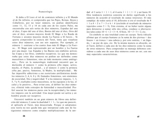 Numerología 
Si daba a El Loco el rol de comienzo infinito y a El Mundo 
el de fin infinito, si comprendía que los Pajes, Reinas, Reyes y 
Caballeros, por no tener número, no podían identificarse 
como 11, 12, 13 y 14 en cada uno de los cuatro Palos, me 
encontraba con seis series de diez números, Espadas del uno 
al diez, Copas del uno al diez, Bastos del uno al diez, Oros del 
uno al diez, arcanos mayores desde El Mago a La Rueda de 
Fortuna y arcanos mayores desde La Fuerza a El Juicio... Si 
quería comprender la esencia del Tarot, tenía que visualizar 
estos diez números, con sus seis aspectos. Por ejemplo, el 
número 1 contiene a los cuatro Ases más El Mago y La Fuer-za... 
El Mago está representado por un hombre y La Fuerza 
por una mujer. Las Espadas y los Bastos son símbolos activos; 
las Copas y los Oros, símbolos receptivos. Lo que me demos-traba 
que estos diez números no podían ser definidos como 
masculinos o femeninos, sino en todo momento como andrógi-nos... 
Pero en la numerología tradicional encontré que se 
declaraba al número 1 como la primera cifra impar, activo, 
macho, el Padre, la unidad... y al número 2 como la primera 
cifra par, pasivo, femenino, la Madre, la multiplicidad... Me 
fue imposible adherirme a ese esoterismo antifeminista donde 
los números 2, 4, 6, 8 y 10, llamados femeninos, son sinónimos 
de oscuridad, frío y negatividad. Y a los números impares, 1, 3, 
5, 7 y 9, exaltados como masculinos, se les equipara a la luz, el 
calor y lo positivo... Para evitar esto, al definir los diez núme-ros, 
eliminé todo concepto de feminidad o masculinidad. Pre-ferí 
asociar los números pares con la receptividad y los núme-ros 
impares con la actividad. Una mujer puede ser activa y un 
hombre puede ser receptivo. 
Encontré también en un gran número de libros una defini-ción 
del número 2 como la dualidad l + 1... Lo que me pareció, 
al aplicarla al Tarot, muy desacertada. Porque si adoptamos 
esta teoría no nos queda más que interpretar cada uno de los 
siguientes números como simples multiplicaciones de la uni- 
46 
dad el 3 sería 1 + 1 + 1, el 4 sería 1 + 1 + 1 +1 y así hasta 10. 
Otra tendencia esotérica consistía en darles significado a los 
números de acuerdo al resultado de sumas interiores. El más 
complejo de todos sería el 10, diferente si era el resultado de 9 
+ l u 8 + 2 o 7 + 3 o 6 + 4 (excluido el resultado de números 
repetidos como 5 + 5), Este sistema, al no haber razón alguna 
para detenerse a sumar sólo dos cifras, conduce a aberracio-nes 
tales como 10 =1 + 2 + 3 +4. O bien, 10 = 3 + 5 + 2, etc. 
Un símbolo es una totalidad como un cuerpo. Sería ridículo 
afirmar que el cuerpo humano es la suma de dos piernas + dos 
brazos + un tronco + una cabeza y, por este camino, + un híga-do, 
+ un par de ojos, etc. De la misma manera es absurdo, en 
el Tarot, definir a cada uno de los diez números como la suma 
de otros números. Para comprender su mensaje debemos con-siderar 
a cada uno de esos diez números como un ser, con sus 
muy especiales características. 
47 
 