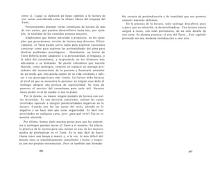 entre sí. Luego se dedicará un largo capítulo a la lectura de 
tres cartas considerada como la «frase» básica del lenguaje del 
Tarot. 
Presentaremos después varias estrategias de lectura de más 
de tres cartas, que pueden desarrollarse hasta leer, por ejem-plo, 
la totalidad de los veintidós arcanos mayores. 
Añadiremos que hemos mezclado a propósito, en los ejem-plos 
que presentamos, niveles de lectura muy diversos. Efecti-vamente, 
el Tarot puede servir tanto para explorar cuestiones 
concretas como para explorar las profundidades del alma para 
disolver problemas psicológicos... Idealmente, un lector de 
Tarot debería poder adaptarse a la personalidad, al lenguaje, a 
la edad del consultante, y responderle en los términos más 
adecuados a su demanda. Se puede considerar que nuestra 
función, como tarólogos, consiste en traducir un mensaje pro-cedente 
del inconsciente de la persona y hacérselo entender 
de un modo que ésta pueda captar en su vida cotidiana y apli-car 
a sus preocupaciones más vitales. La lectura debe hacerse 
al nivel en que se encuentra la persona: en ningún caso debe el 
tarólogo adoptar una postura de superioridad. Se trata de 
ponerse al servicio del consultante para serle útil. Nuestro 
único poder es el de ayudar si nos lo piden. 
Por lo demás, no damos ningún ejemplo de lectura con car-tas 
invertidas. Es una decisión consciente: utilizar las cartas 
invertidas equivale a integrar potencialidades negativas en la 
lectura. Cuando uno lee las cartas del revés, ahonda en lo 
negativo y no hace más que crear negatividad. Es fácil leer 
atrocidades en cualquier carta, pero ¿para qué sirve? Ésa no es 
nuestra elección. 
Por último, hemos dado muchas pistas para que los aspiran-tes 
a tarólogos puedan leerse el Tarot a sí mismos. En efecto, 
la práctica de la lectura para uno mismo es uno de los mejores 
modos de profundizar en el Tarot. Es lo más fácil de hacer 
(basta tener una baraja a mano) y, a la vez, lo más difícil del 
mundo (uno es simultáneamente consultante y lector, y tropie-za 
con sus propias resistencias). Pero es también una formida- 
496 
ble escuela de profundización y de humildad que nos permite 
conocer nuestras defensas. 
En la práctica de la lectura, todo tarólogo descubrirá poco 
a poco que su intuición va desarrollándose. Una lectura entera 
surgirá a veces, con total pertinencia, de un solo detalle de 
una carta. Se alcanza entonces el arte del Tarot... Este capítulo 
pretende ser una modesta introducción a este arte. 
497 
 