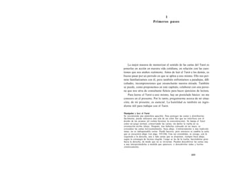 1 
Primeros pasos 
La mejor manera de memorizar el sentido de las cartas del Tarot es 
ponerlas en acción en nuestra vida cotidiana, en relación con las cues-tiones 
que nos atañen realmente. Antes de leer el Tarot a los demás, es 
bueno pasar por un periodo en que se aplica a uno mismo. Ello nos per-mite 
familiarizarnos con él, pero también enfrentarnos a paradojas, difi-cultades, 
incomprensiones que ensancharán nuestra mirada. También 
se puede, como proponemos en este capítulo, colaborar con una perso-na 
que nos sirva de consultante ficticio para hacer ejercicios de lectura. 
Para leerse el Tarot a uno mismo, hay un postulado básico: no me 
conozco en el presente. Por lo tanto, preguntarme acerca de mi situa-ción, 
de mi presente, es esencial. La humildad es también un ingre-diente 
útil para trabajar con el Tarot. 
Manipular y leer el Tarot 
Se recomienda una atmósfera apacible. Para proteger las cartas y distribuirlas 
fácilmente, puede utilizarse una tela de un color liso que no interfiera con el 
diseño de los arcanos (el violeta favorece la concentración). Se baraja el Tarot 
como un juego normal, conservando las cartas, sin darles la vuelta en su 
orientación arriba /abajo. Después, tras haberlas colocado en un mazo, se 
extienden las cartas horizontalmente, boca abajo. Contrariamente a una tradición 
tenaz, no es indispensable cortar. Puede hacerse, pero entonces se cambia la carta 
que se encuentra abajo (ver págs. 535-536). Una vez extendidas, se escoge, con la 
izquierda o la derecha, una o más cartas que se disponen, siempre boca abajo, 
según la estrategia de lectura elegida. Luego se les da la vuelta, haciéndolas girar 
hacia la derecha, de modo que no se inviertan. Pueden descubrirse las cartas una 
a una interpretándolas a medida que aparecen, o descubrirlas todas y leerlas 
sintéticamente. 
499 
 