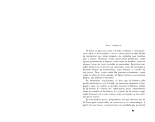 Para comenzar 
El Tarot se presenta como un todo complejo y desconcer-tante 
para el principiante. Ciertas cartas parecen más fáciles 
de interpretar que otras cargadas de símbolos que resultan 
más o menos familiares. Unas representan personajes, otras 
figuras geométricas u objetos; unas llevan un nombre, otras un 
número, otras no están tituladas ni numeradas. Resultaría ten­tador 
basarse en estructuras ya conocidas, como la astrología o 
diversas formas de numerología, para abordar el estudio de 
este juego. Pero, como todos los sistemas coherentes, como 
todas las obras de arte sagrado, el Tarot contiene su estructura 
propia, que debemos descubrir. 
En numerosas iniciaciones, se dice que el hombre sólo 
puede aproximarse a la Verdad, no conocerla mediante el len-guaje; 
y que, en cambio, es posible conocer la Belleza, reflejo 
de la Verdad. El estudio del Tarot puede, pues, emprenderse 
como un estudio de la belleza. Es a través de la mirada, acep-tando 
basarnos en lo que vemos, como su sentido se nos reve-lará 
poco a poco. 
En esta primera parte, proponemos ver qué indicios nos da 
el Tarot para comprender su estructura y su numerología. A 
partir de esas bases, construiremos un mándala que permitirá 
49 
 