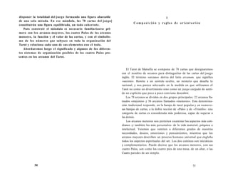 disponer la totalidad del juego formando una figura abarcable 
de una sola mirada. En ese mándala, las 78 cartas del juego] 
constituirán una figura equilibrada, un todo coherente. 
Para construir el mándala es necesario familiarizarse pri-mero 
con los arcanos mayores, los cuatro Palos de los arcanos 
menores, la función y el valor de las cartas, y con el simbolis-mo 
de los números que subyace en toda la organización del 
Tarot y relaciona cada uno de sus elementos con el todo. 
Abordaremos luego el significado y algunos de los diferen-tes 
sistemas de organización posibles de los cuatro Palos pre-sentes 
en los arcanos del Tarot. 
50 
1 
C o m p o s i c i ó n y r e g l a s de o r i e n t a c i ón 
El Tarot de Marsella se compone de 78 cartas que designaremos 
con el nombre de arcanos para distinguirlas de las cartas del juego 
inglés. El término «arcano» deriva del latín arcanum, que significa 
«secreto». Remite a un sentido oculto, un misterio que desafía lo 
racional, y nos parece adecuado en la medida en que utilizamos el 
Tarot no como un divertimento sino como un juego cargado de senti-do 
no explícito que poco a poco conviene descubrir. 
Los 78 arcanos se dividen en dos grupos principales: 22 arcanos lla-mados 
«mayores» y 56 arcanos llamados «menores». Esta denomina-ción 
tradicional responde, en la baraja de tarot popular y en numero-sas 
barajas de cartas, a la doble noción de «Palo» y de «Triunfo»: una 
categoría de cartas es considerada más poderosa, capaz de superar a 
las demás. 
Los arcanos menores nos permiten examinar los aspectos más coti-dianos 
-y también los más personales- de la vida material, psíquica o 
intelectual. Veremos que remiten a diferentes grados de nuestras 
necesidades, deseos, emociones y pensamientos, mientras que los 
arcanos mayores describen un proceso humano universal que engloba 
todos los aspectos espirituales del ser. Los dos caminos son iniciáticos 
y complementarios. Puede decirse que los arcanos menores, con sus 
cuatro Palos, son como los cuatro pies de una mesa, de un altar, o las 
Cuatro paredes de un templo. 
51 
 