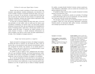 Utilizar la carta que figura bajo el mazo 
Hemos visto que se puede considerar el Tarot como un todo frag-mentado, 
cuyos pedazos, tomados aisladamente, nos devuelven a la 
vía de la unidad. Cuando el consultante mezcla las cartas, crea su pro-pio 
caos, su universo. En ese universo, se puede partir de la base de 
que las cartas que están encima del mazo remiten a la aspiración espi-ritual 
del consultante, mientras que la parte inferior representa lo más 
profundo, lo más oscuro, el inconsciente. 
La carta que se encuentra debajo del mazo sería, pues, a la vez lo 
más profundo y lo más visible, como un sueño que nos marca y que 
recordamos al despertar. En muchos casos, esa carta puede orientar 
útilmente la lectura del Tarot, dar una indicación de la tonalidad de la 
lectura. El tarólogo puede, según desee, verla de reojo cuando el con-sultante 
mezcla las cartas -y conservar ese indicio presente en la 
mente durante la lectura-, o decidir interpretar abiertamente esa 
carta reveladora, que dará en cierto modo una pista suplementaria a 
la tirada. (Ver el ejemplo en la página anterior.) 
- 
Elegir una lectura positiva o negativa 
Aparte de decidir la estrategia de lectura y de trabajar la pregunta, 
la actitud del lector es esencial. En una lectura de Tarot, como en 
nuestra vida, se nos presenta en todo momento una alternativa: pode-mos 
interpretar los hechos (los arcanos) en un sentido positivo o 
negativo. Hemos visto que la elección no es predeterminada, ya que 
en el Tarot ninguna carta es negativa en sí. 
En cambio, lo que es seguro es que, cualquiera que sea la direc-ción 
en la que decidamos ahondar, nos llevará hacia procesos infini-tos. 
Dicho de otro modo, no hay límites a la fealdad, a la tristeza, a la 
maldición, como no los hay a la belleza, a la alegría o a la confianza. 
No se trata de transformar la lectura del Tarot en una empresa de 
bendición sistemática. En efecto, unas predicciones maravillosas pue-den 
ser tan tóxicas como maldiciones, ya que la persona podrá tener 
tendencia a no vivir, en espera de que se realice el milagro esperado. 
536 
En cambio, se puede decidir abordar la lectura, incluso cuando pre-senta 
obstáculos y dificultades, como un camino de crecimiento y de 
gozosa aceptación de la vida. 
El ejemplo de abajo muestra cómo se puede interpretar la misma 
lectura en una dirección u otra. 
Ambas lecturas, recordémoslo, pueden ser acertadas. El tarólogo 
es quien debe decidir cuál va a ser su orientación, con toda conscien-cia, 
y hacia qué visión del mundo desea dirigirse. 
Por otra parte, puede ocurrir que el consultante busque una lectu-ra 
negativa. Suele ser el caso de personas deprimidas o pesimistas. 
Entonces puede ser interesante darle ambas versiones, mostrándole 
así el enfoque que decide dar a la situación. 
Ejemplos de lectura 
Lectura negativa y lectura positiva 
Consultante: ¿Cómo se presenta mi 
nuevo trabajo? 
Tirada: A. La Rueda de Fortuna (X), 
B. El Mago (I), C. La Torre (XVI). 
Lectura negativa: Usted no avanza (X) 
porque no se esfuerza en abrir su mente 
(I). Permanece vuelto hacia un bloqueo 
(El Mago mira hacia La Rueda de 
Fortuna) y por eso no siente alegría de 
vivir. Su inestabilidad lo destruye, los 
ciclos se suceden y se repiten y, a fuerza 
de vivir como un eterno principiante, 
su ideal se va hundiendo (XVI). 
Lectura positiva: Su parte mental está a 
punto de abrirse (XVI). Un ciclo se 
acaba (X); ha atravesado usted un 
cambio profundo, y de ello ha obtenido 
una experiencia muy valiosa. El pasado 
es pasado, ahora tiene todo cuanto 
necesita para actuar (en la mesa de El 
Mago) y para realizar sus proyectos más 
anhelados con alegría (XVI). Su nuevo 
trabajo le permitirá abrirse 
y liberar sus energías. Podrá por fin 
descubrir el placer de jugar y de bailar, 
con la mirada vuelta hacia los frutos de 
la tierra. 
537 
 
