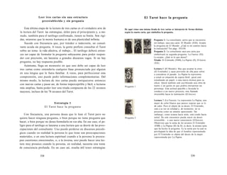 Leer tres cartas sin una estructura 
preestablecida y sin pregunta 
Esta última etapa de la lectura de tres cartas es el verdadero arte de 
la lectura del Tarot: las estrategias, útiles para el principiante y, a me-nudo, 
también para el tarólogo confirmado, tienen su límite. Son rígi-das, 
mientras que la mente humana es de una plasticidad infinita. 
Sucede con frecuencia que, por timidez o indecisión, un consul-tante 
acuda sin pregunta. A veces, la gente prefiere consultar el Tarot 
sobre un tema: la vida afectiva, el trabajo... El tarólogo deberá enton-ces 
ser capaz de formular la pregunta subyacente para poder respon-der 
con precisión, sin lanzarse a grandes discursos vagos. Si no hay 
pregunta, no hay respuesta posible. 
Asimismo, llega un momento en que uno debe ser capaz de leer 
tres cartas como entendería cualquier frase pronunciada por alguien 
en una lengua que le fuera familiar. A veces, para perfeccionar esta 
comprensión, uno puede pedir informaciones complementarias. Del 
mismo modo, la lectura de tres cartas puede enriquecerse entonces 
con nuevas cartas y pasar así, de forma imperceptible y fácil, a lecturas 
más amplias, hasta poder leer una tirada compuesta de los 22 arcanos 
mayores, incluso de los 78 arcanos del Tarot. 
Estrategia 1 
El Tarot hace la pregunta 
Con frecuencia, una persona desea que le lean el Tarot pero no 
quiere hacer ninguna pregunta, o bien porque no tiene pregunta que 
hacer, o bien porque no desea formularla en voz alta. En ese caso, el pe-ligro 
para el tarólogo es lanzarse a una lectura que se desvíe de las preo-cupaciones 
del consultante. Uno puede perderse en discursos psicoló-gicos 
cuando en realidad la persona lo que tiene son preocupaciones 
materiales, o en una lectura espiritual cuando a la persona le preocu-pan 
cuestiones emocionales, o, a la inversa, uno puede hacer una lec-tura 
muy prosaica cuando la persona, en realidad, necesita una toma 
de consciencia profunda. En un caso así, resulta útil tener estrategias 
538 
El Tarot hace la pregunta 
He aquí cómo una misma tirada de tres cartas se interpreta de forma distinta 
según la cuarta carta, que simboliza la pregunta. 
Pregunta 1 
Pregunta 2 
Pregunta 1: La consultante, actriz que se encuentra 
sin trabajo, saca una carta: El Mundo (XXI). Acepta 
la pregunta de El Mundo: ¿Cuál es mi camino hacia 
la realización? Ver págs. 533-534. 
Pregunta 2: La consultante saca una carta que 
simbolizará su segunda pregunta: La Fuerza (XI). 
La acepta: ¿Qué es lo que deseo? 
Tirada: El Ermitaño (VIIII), La Papisa (II), El Juicio 
(XX). 
Lectura 1 (El Mundo): Hay que aceptar la crisis 
(El Ermitaño) y sacar provecho de ella para volver 
a considerar el pasado. La Papisa la representa 
a usted en situación de espera fértil: quizá esté 
estudiando un papel, o una nueva técnica para su 
oficio. Quizá también esté escribiendo una obra de 
teatro o un guión en que podría interpretar un 
personaje. Esta actitud apacible y fecunda la 
conduce a un nuevo proyecto, una llamada 
irresistible hacia la realización (El Juicio). 
Lectura 2 (La Fuerza): La representa La Papisa, una 
mujer de color blanco que parece esperar que se le 
dé calor. Pero el objeto de su deseo, El Ermitaño, 
está a su vez en soledad y, de momento, no se 
presenta como un amante apasionado. Sin 
embargo, como avanza hacia atrás, está yendo hacia 
usted. De este encuentro puede nacer un deseo 
irresistible... o una nueva consciencia (ElJuicio). 
Obsérvese que la suma de los arcanos El Ermitaño 
(VIIII) y La Papisa (II) da XI, es decir, la misma carta 
que ha hecho la pregunta. Es la razón por la cual se 
privilegiará la idea de que el hombre representado 
por El Ermitaño es objeto del deseo de la mujer 
representada por La Papisa. 
539 
 