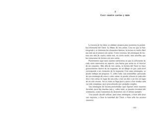 3 
Leer cuatro cartas y más 
La lectura de los dúos (o silabas) prepara para acometer la gramá-tica 
elemental del Tarot: la «frase» de tres cartas. Una vez que se han 
integrado y se dominan los elementos básicos, la lectura se vuelve fácil 
sea cual sea el número de cartas. Como veremos, las estrategias de lec-tura 
con más de cuatro cartas son, en cierto modo, más sencillas que 
las variaciones de lectura con tres cartas. 
Presentamos aquí unas cuantas estructuras en que la colocación de 
cada carta representa un aspecto, una fuerza que actúa en el interior 
de un conjunto. Más allá de tres cartas, la lectura del Tarot se hace 
generalmente dentro de un esquema, de un dibujo en que cada nivel 
corresponde a un elemento de la respuesta. Con estas estrategias, se 
puede trabajar sin pregunta. Y, sobre todo, son extensibles: partiendo 
de una estrategia de cinco o siete cartas, se puede colocar en cada sitio 
dos o tres cartas en lugar de una sola, y leer un dúo o un trío en lugar 
de un solo arcano. Así es como se llega poco a poco a leer tiradas cada 
vez más complejas, pero procediendo por unidades simples. 
Las estrategias de lectura presentadas aquí figuran entre nuestras 
favoritas, pero hay muchas más y, sobre todo, se pueden inventar infi-nitamente, 
como trataremos de demostrar con el último ejemplo. 
Uno puede decidir utilizar, para estas estrategias, o bien sólo arca-nos 
mayores, o bien la totalidad del Tarot, o bien sólo los arcanos 
menores. 
553 
 
