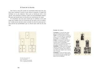 El Tarot de la elección 
Este Tarot es muy útil cuando un consultante duda entre dos vías. 
Sirve para visualizar el modo en que enfoca la situación. El papel del 
tarólogo no es, por supuesto, hacer que se decida por una u otra 
opción, sino permitirle esclarecer cuáles son las posibilidades disponi-bles 
para que pueda hacer su elección con conocimiento de causa. 
El consultante saca una carta central que lo simboliza. Se le pide 
luego que visualice una vía a la derecha de esa carta y otra a la izquier-da. 
A cada una de estas dos cartas se añade otro dúo de cartas que per-mita 
precisar las posibilidades que se ofrecen para cada una de esas 
vías. 
El Tarot de la elección 
A. El consultante. 
B-D-E. Primera posibilidad. 
C-F-G. Segunda posibilidad. 
564 
Ejemplo de lectura 
Consultante: La persona debe elegir 
entre dos proposiciones de trabajo. 
Tirada: A. La Fuerza (XI), B. El Juicio 
(XX), C. El Carro (VII), D. La Rueda de 
Fortuna (X), E. El Colgado (XII), F. El 
Sol (XVIIII), G. El Mundo (XXI). 
Lectura: La carta que lo representa es 
La Fuerza. Su elección parece, pues, 
inclinarse hacia la posibilidad 2 
(dirección de la mirada del personaje). 
Las cartas confirman la elección: 
Posibilidad 1: Empieza por una llamada 
seductora (ElJuicio), pero se bloquea 
(La Rueda de Fortuna) para acabar en 
una espera (El Colgado) que no parece 
tener resultado. 
Posibilidad 2: Evoca una fuerte acción 
en el mundo (El Carro), auspiciada por 
una asociación fecunda (El Sol), que 
lleva al éxito (El Mundo). 
 