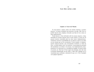 4 
Leer diez cartas y más 
Ampliar el Tarot del Mundo 
Es una lectura a quince cartas con arcanos mayores y arcanos 
menores. Ya hemos estudiado esta estructura (ver pág. 560). Pero es 
posible hacerla más compleja colocando una frase de tres cartas en 
cada emplazamiento. 
Puede hacerse o bien utilizando sólo los arcanos mayores, o bien 
utilizando los arcanos mayores para la carta central y el mazo de 56 
arcanos menores mezclados para los otros cuatro emplazamientos. 
Tendremos entonces la posibilidad de ver aparecer cartas de un Palo 
en una energía que no les corresponde. Si, por ejemplo, el emplaza-miento 
superior derecho, que corresponde al intelecto, se llena de 
Oros, se podrá deducir que, de momento, la preocupación principal 
del consultante es el dinero. A la inversa, si el emplazamiento corres-pondiente 
a lo emocional se ve invadido por Espadas, lo mental enfría 
el corazón, etc. Para leer el Tarot según esta estrategia, más vale estar 
ya bastante familiarizado con las cartas y, sobre todo, dialogar con el 
consultante para confirmar o desmentir lo que se ve. (Ver el ejemplo 
en la página siguiente.) 
567 
 