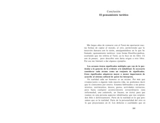 Conclusión 
El pensamiento tarótico 
Mis largos años de contacto con el Tarot me aportaron nue-vas 
formas de captar al mundo, al otro, permitiendo que la 
intuición danzara con la razón, amalgamándose en lo que he 
llamado «pensamiento tarótico» (con forma filosófico-poética, 
ocultando que me refería al Tarot, ya lo hice en mi libro Un 
arte de pensar)... pero describir esto daría origen a otro libro. 
Por eso me limitaré a dar algunos ejemplos. 
Los arcanos tienen significados múltiples que van de lo par-ticular 
a lo general, de lo evidente a lo inhabitual. Es necesario 
considerar cada arcano como un conjunto de significados. 
Estos significados adquieren mayor o menor importancia de 
acuerdo al sistema cultural de quien los interpreta. 
En realidad cada ser humano es un arcano. Por más que 
vivamos junto a alguien toda nuestra vida, no podremos decir 
que lo conocemos por entero. Estamos habituados a sus pensa-mientos, 
sentimientos, deseos, gestos, actividades rutinarias, 
pero basta cualquier acontecimiento extraordinario (una 
enfermedad, una catástrofe, un fracaso, un éxito) para que 
veamos en esta persona aspectos inhabituales que nos sorpren-den 
feliz o dolorosamente. Parte de la realidad es lo que pen-samos 
que es la realidad. Parte de la personalidad del otro es 
lo que proyectamos en él. Los defectos o cualidades que en 
589 
 