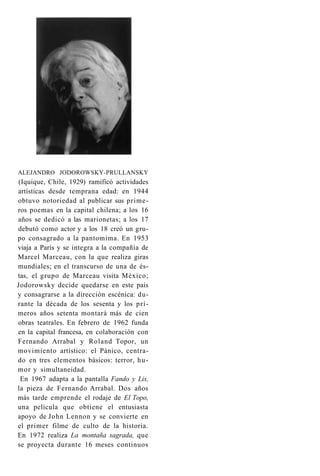ALEJANDRO JODOROWSKY-PRULLANSKY 
(Iquique, Chile, 1929) ramificó actividades 
artísticas desde temprana edad: en 1944 
obtuvo notoriedad al publicar sus prime­ros 
poemas en la capital chilena; a los 16 
años se dedicó a las marionetas; a los 17 
debutó como actor y a los 18 creó un gru­po 
consagrado a la pantomima. En 1953 
viaja a París y se integra a la compañía de 
Marcel Marceau, con la que realiza giras 
mundiales; en el transcurso de una de és­tas, 
el grupo de Marceau visita México; 
Jodorowsky decide quedarse en este país 
y consagrarse a la dirección escénica: du­rante 
la década de los sesenta y los pri­meros 
años setenta montará más de cien 
obras teatrales. En febrero de 1962 funda 
en la capital francesa, en colaboración con 
Fernando Arrabal y Roland Topor, un 
movimiento artístico: el Pánico, centra­do 
en tres elementos básicos: terror, hu­mor 
y simultaneidad. 
En 1967 adapta a la pantalla Fando y Lis, 
la pieza de Fernando Arrabal. Dos años 
más tarde emprende el rodaje de El Topo, 
una película que obtiene el entusiasta 
apoyo de John Lennon y se convierte en 
el primer filme de culto de la historia. 
En 1972 realiza La montaña sagrada, que 
se proyecta durante 16 meses continuos 
 