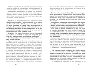 El deseo de perfección, de exactitud, de precisión, de repe-tición 
de lo conocido y establecido, son manifestaciones de 
una mente rígida que teme al cambio, a lo diferente, al error, 
a la permanente impermanencia del cosmos. Esta actitud ter-camente 
racional se opone al pensamiento tarótico, que se 
asemeja al poético. Hemos escuchado al poeta Edmond Jabés 
decir: «Ser es interrogar en el laberinto de una pregunta que 
no contiene ninguna respuesta». 
Cuando se ha interpretado un arcano se puede más tarde 
cambiar de interpretación. Las interpretaciones no son el arca-no, 
él no puede cambiar, el tarólogo sí, en la medida que es un 
ser que se transforma. No cambiar nunca de interpretación es 
terquedad. Todo mensaje obtenido por la lectura de unas car-tas 
puede ser contradicho por una segunda lectura de las mis-mas 
cartas. Los mensajes no se extraen de las cartas sino de 
las interpretaciones que se dan a esas cartas. 
Responder «No» a una afirmación es un error. Nada puede 
ser negado en su totalidad. Es mejor decir «Es posible, pero 
desde otro punto de vista se puede enunciar lo contrario». 
La enfermedad es esencialmente separación, es decir, cre-encia 
de estar separado. 
Algunos escritores de libros de autoayuda aconsejan no 
pensarnos como un cuerpo que tiene un espíritu sino como un 
espíritu que tiene un cuerpo... Concepto que al comienzo 
adopté con fervor, pero luego, pensando que la correcta solu-ción 
de un problema no produce un ganador y un perdedor 
sino dos ganadores, acepté -concordando con la finalidad de 
la alquimia: espiritualización de la materia y materialización 
del espíritu- que al mismo tiempo que era un espíritu que 
tenía un cuerpo era un cuerpo que tenía un espíritu... Pero, 
comenzando por la primera premisa, ¿era yo en verdad un 
espíritu? Es decir, una entidad individual, diferente del Todo... 
Sí, yo era un espíritu, pero al mismo tiempo era un planeta, 
una galaxia, un universo y, si aceptaba un principio creador, 
Dios. Lo que me obligaba a decir: «Soy un cuerpo que tiene un 
596 
dios, soy un dios que tiene un cuerpo...». ¿Podía sin embargo 
separar mi cuerpo de los otros cuerpos, de la Tierra, de las 
estrellas, de la materia universal? 
La salud es la consciencia divina. El camino para llegar a 
ella es la información, considerando la información no como 
palabras sino como experiencias de un conocimiento que está 
inscrito en el cuerpo y que se presenta como un pedido de lo 
que falta. Y lo que falta es la experiencia de la unión con el 
Dios interior. 
El sufrimiento es ignorancia. La enfermedad es falta de cons-ciencia. 
El consultante, siendo totalmente relacional, para llegar 
a la salud necesita recibir la información esencial. Para curar a 
un enfermo hay que ponerlo en relación con su Dios interior. 
Si el mundo es infinito, ningún orden es real. Sólo puede 
ser ordenado aquello que tiene límites precisos. Se puede bus-car 
la utilidad momentánea de un orden pero no su veracidad. 
El mundo es una representación subjetiva que puede ordenar-se 
de infinitas formas. Es conveniente buscar el orden que nos 
hace sufrir menos. 
La llave mágica que permite al consultante, tanto como al 
tarólogo que le hace la pregunta, organizar positivamente su 
paso por el mundo es: «¿Me alegra la vida? Estas personas, este 
trabajo, esta ciudad, este país, esta casa, este mueble, ¿me ale-gran 
la vida?». Si no me alegran la vida significa que no me 
corresponden como compañía, ambiente, territorio, actividad. 
Lo que me invita a evitar encadenarme a ellos. 
Todo concepto es doble, compuesto de la palabra enuncia-da 
y una contraria no pronunciada. Afirmar algo es también 
afirmar la existencia de su contrario. El tarólogo debe buscar 
la relación de un concepto con su contrario. Por ejemplo: feo 
(en relación con algo bello), pequeño (en relación con algo 
grande), defecto (en relación con una cualidad), etc. Fuera de 
la relación, el concepto no tiene sentido. 
Sin compararse, el consultante no logra saber quién es. La 
597 
 