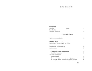 índice de materias 
Presentación 
Mariarme Costa 11 
Introducción 
Alejandro Jodorowsky 13 
LA VÍA DEL TAROT 
Tabla de correspondencias 35 
Primera parte. 
Estructura y numerología del Tarot 
Introducción. El Tarot es un ser 39 
Para comenzar 49 
1. Composición y reglas de orientación 51 
Identificar los arcanos 52 
a) Los arcanos mayores 
Primer contacto 52 
El Tarot es progresivo 57 
El Loco y El Mundo: organización espacial del Tarot 60 
603 
 