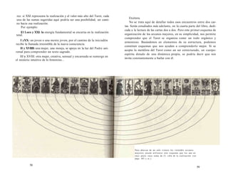 res: si XXI representa la realización y el valor más alto del Tarot, cada 
una de las sumas sugeridas aquí podría ser una posibilidad, un cami-no 
hacia esa realización. 
Por ejemplo: 
El Loco y XXI: la energía fundamental se encarna en la realización 
total. 
I yXX: un joven o una mente joven, por el camino de la iniciadón 
recibe la llamada irresistible de la nueva consciencia. 
II y XVIIII: una mujer, una monja, se apoya en la luz del Padre uni-versal 
para comprender un texto sagrado. 
III y XVIII: otra mujer, creativa, sensual y encarnada se sumerge en 
el misterio intuitivo de lo femenino... 
Etcétera. 
No se trata aquí de detallar todos esos encuentros entre dos car­tas. 
Serán estudiados más adelante, en la cuarta parte del libro, dedi­cada 
a la lectura de las cartas dos a dos. Pero este primer esquema de 
organización de los arcanos mayores, en su simplicidad, nos permite 
comprender que el Tarot se organiza como un todo orgánico y 
armonioso. Basándonos en elementos de su estructura, podemos 
constituir esquemas que nos ayuden a comprenderlo mejor. Si se 
acepta la metáfora del Tarot como un ser estnicturado, un cuerpo-espíritu 
dotado de una dinámica propia, se podría decir que nos 
invita constantemente a bailar con él. 
58 
Para abarcar de un solo vistazo los veintidós arcanos 
mayores, puede utilizarse este esquema que los une en 
once pares cuya suma da 21, cifra de la realización {ver 
págs. 453 y ss..). 
59 
 